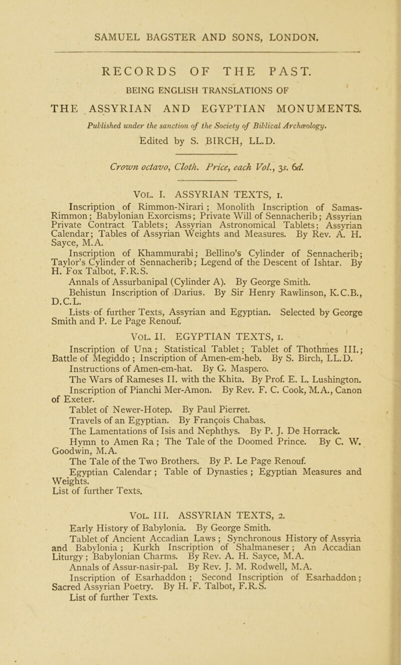 RECORDS OF THE PAST. BEING ENGLISH TRANSLATIONS OF THE , ASSYRIAN AND EGYPTIAN MONUMENTS. Published under the sanction of the Society of Biblical Archaeology. Edited by S. BIRCH, LL.D. Crown octavo., Cloth. Price, each Vol., y. 6d. VOL. I. ASSYRIAN TEXTS, i. Inscription of Rimmon-Nirari ; Monolith Inscription of Samas- Rimmon; Babylonian Exorcisms; Private Will of Sennacherib; Assyrian Private Contract Tablets; Assyrian Astronomical Tablets; Assyrian Calendar; Tables of Assyrian Weights and Measures. By Rev. A. H. Sayce, M.A. Inscription of Khammurabi; Bellino’s Cylinder of Sennacherib; Taylor’s Cylinder of Sennacherib; Legend of the Descent of Ishtar. By H. Fox Talbot, F.R.S. Annals of Assurbanipal (Cylinder A). By George Smith. Behistun Inscription of Darius. By Sir Henry Rawlinson, K.C.B., D.C.L. Lists - of further Texts, Assyrian and Egyptian. Selected by George Smith and P. Le Page Renouf. Vol. II. EGYPTIAN TEXTS, i. Inscription of Una; Statistical Tablet; Tablet of Thothmes III.; Battle of Megiddo ; Inscription of Amen-em-heb. By S. Birch, LL.D. Instructions of Amen-em-hat. By G. Maspero. The Wars of Rameses II. with the Khita. By Prof E. L. Lushington. Inscription of Pianchi Mer-Amon. By Rev. F. C. Cook, M.A., Canon of Exeter. Tablet of Newer-Hotep. By Paul Pierret. Travels of an Egyptian. By Frangois Chabas. The Lamentations of Isis and Nephthys. By P. J. De Horrack. Hymn to Amen Ra; The Tale of the Doomed Prince. By C. W. Goodwin, M.A. The Tale of the Two Brothers. By P. Le Page Renouf Egyptian Calendar ; Table of Dynasties ; Egyptian Measures and Weights. List of further Texts. Vol. III. ASSYRIAN TEXTS, 2. Early History of Babylonia. By George Smith. Tablet of Ancient Accadian Laws ; Synchronous History of Assyria and Babylonia; Kurkh Inscription of Shalmaneser; An Accadian Liturgy; Babylonian Charms. By Rev. A. H. Sayce, M.A. Annals of Assur-nasir-pal. By Rev. J. M. Rodwell, M.A. Inscription of Esarhaddon ; Second Inscription of Esarhaddon; Sacred Assyrian Poetry. By H. F. Talbot, F.R.S. List of further Texts.