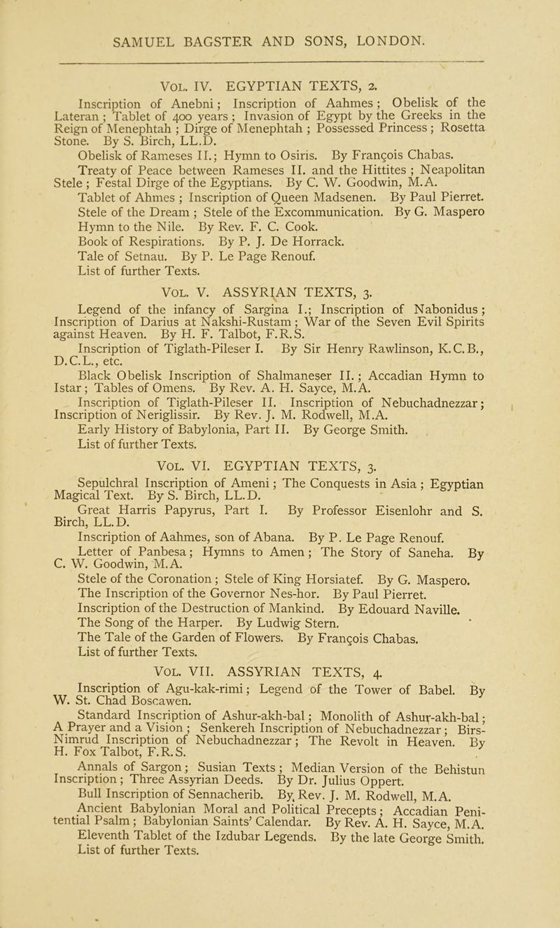 VoL. IV. EGYPTIAN TEXTS, 2. Inscription of Anebni; Inscription of Aahmes; Obelisk of the Lateran ; Tablet of 400 years ; Invasion of Egypt by the Greeks in the Reign of Menephtah ; Dirge of Menephtah ; Possessed Princess ; Rosetta Stone. By S. Birch, LL.D. Obelisk of Rameses II.; Hymn to Osiris. By Frangois Chabas. Treaty of Peace between Rameses II. and the Hittites ; Neapolitan Stele ; Festal Dirge of the Egyptians. By C. W. Goodwin, M.A. Tablet of Ahmes ; Inscription of Queen Madsenen. By Paul Pierret. Stele of the Dream ; Stele of the Excommunication. By G. Maspero Hymn to the Nile. By Rev. F. C. Cook. Book of Respirations. By P. J. De Horrack. Tale of Setnau. By P. Le Page Renouf. List of further Texts. VoL. V. ASSYRIAN TEXTS, 3. Legend of the infancy of Sargina I.; Inscription of Nabonidus; Inscription of Darius at Nakshi-Rustam; War of the Seven Evil Spirits against Heaven. By H. F. Talbot, F.R.S. Inscription of Tiglath-Pileser I. By Sir Henry Rawlinson, K.C.B., D.C.L., etc. Black Obelisk Inscription of Shalmaneser II.; Accadian Hymn to Istar; Tables of Omens. By Rev. A. H. Sayce, M.A. Inscription of Tiglath-Pileser II. Inscription of Nebuchadnezzar; Inscription of Neriglissir. By Rev. J. M. Rodwell, M.A. Early History of Babylonia, Part II. By George Smith. List of further Texts. VOL. VI. EGYPTIAN TEXTS, 3. Sepulchral Inscription of Ameni; The Conquests in Asia; Egyptian Magical Text. By S. Birch, LL.D. Great Harris Papyrus, Part I. By Professor Eisenlohr and S. Birch, LL.D. Inscription of Aahmes, son of Abana. By P. Le Page Renouf. Letter of Panbesa; Hymns to Amen ; The Story of Saneha. By C. W. Goodwin, M.A. Stele of the Coronation; Stele of King Horsiatef. By G. Maspero. The Inscription of the Governor Nes-hor. By Paul Pierret. Inscription of the Destruction of Mankind. By Edouard Naville. The Song of the Harper. By Ludwig Stern. The Tale of the Garden of Flowers. By Francois Chabas. List of further Texts. VoL. VII. ASSYRIAN TEXTS, 4. Inscription of Agu-kak-rimi; Legend of the Tower of Babel. By W. St. Chad Boscawen. Standard Inscription of Ashur-akh-bal; Monolith of Ashuf-akh-bal; A Prayer and a Vision ; Senkereh Inscription of Nebuchadnezzar; Birs- Nimrud Inscription of Nebuchadnezzar; The Revolt in Heaven. Bv H. Fox Talbot, F.R.S. Annals of Sargon; Susian Texts; Median Version of the Behistun Inscription; Three Assyrian Deeds. By Dr. Julius Oppert. Bull Inscription of Sennacherib. By. Rev. J. M. Rodwell, M.A. Ancient Babylonian Moral and Political Precepts; Accadian Peni- tential Psalm ; Babylonian Saints’ Calendar. By Rev. A. H. Sayce M.A. Eleventh Tablet of the Izdubar Legends. By the late George Smith. List of further Texts.
