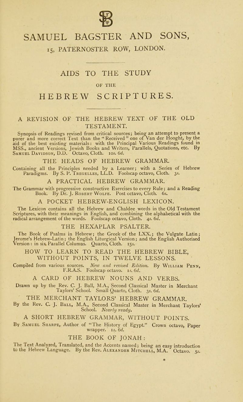 15, PATERNOSTER ROW, LONDON. AIDS TO THE STUDY OF THE HEBREW SCRIPTURES. A REVISION OF THE HEBREW TEXT OF THE OLD TESTAMENT. Synopsis of Reading's revised from critical sources; being an attempt to present a purer and more correct Text than the “ Received” one of Van der Hooght, by the aid of the best existing materials: with the Principal Various Readings found in MSS., ancient Versions, Jewish Books and Writers, Parallels, Quotations, etc. By Samuel Davidson, D.D. Octavo, Cloth. 105. 6d. THE HEADS OF HEBREW GRAMMAR. Containing all the Principles needed by a Learner; with a Series of Hebrew Paradigms. By S. P. Tregelles, LL.D. Foolscap octavo. Cloth. 3^^. A PRACTICAL HEBREW GRAMMAR. The Grammar with progressive constructive Exercises to every Rule; and a Reading Book. By Dr. J. Robert Wolfe. Post octavo. Cloth. 6s. A POCKET HEBREW-ENGLISH LEXICON. The Lexicon contains all the Hebrew and Chaldee words in the Old Testament Scriptures, with their meanings in English, and combining the alphabetical with the radical arrangement of the words. Foolscap octavo. Cloth. 4s. 6d. THE HEXAPLAR PSALTER. The Book of Psalms in Hebrew; the Greek of the LXX.; the Vulgate Latin; Jerome’s Hebrew-Latin; the English Liturgical Version; and the English Authorised Version : in six Parallel Columns. Quarto, Cloth. 15s. HOW TO LEARN TO READ THE HEBREW BIBLE, WITHOUT POINTS, IN TWELVE LESSONS. Compiled from various sources. New and revised Edition. By William Penn, P'.R.A.S. Foolscap octavo. 15.6d. A CARD OF HEBREW NOUNS AND VERBS. Drawn up by the Rev. C. J. Ball, M.A., Second Classical Master in Merchant Taylors’ School. Small Quarto, Cloth. 35. 6d. THE MERCHANT TAYLORS’ HEBREW GRAMMAR. By the Rev. C. J. Ball, M.A., Second Classical Master in Merchant Taylors* School. Nearly ready. A SHORT HEBREW GRAMMAR, WITHOUT POINTS. By Samuel Sharpe, Author of “The History of Egypt.” Crown octavo. Paper wrapper. 15. 6d. THE BOOK OF JONAH: The Text Analyzed, Translated, and the Accents named; being an easy introduction to the Hebrew Language. By the Rev. Alexander Mitchell, M.A. Octavo. 5^'.