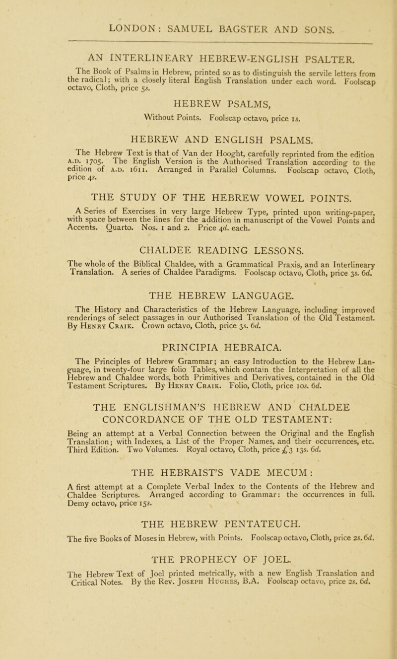 AN INTERLINEARY HEBREW-ENGLISH PSALTER. The Book of Psalms in Hebrew, printed so as to distinguish the servile letters from the radical; with a closely literal English Translation under each word. Foolscap octavo, Cloth, price 55. HEBREW PSALMS, Without Points. Foolscap octavo, price 15. HEBREW AND ENGLISH PSALMS. The Hebrew Text is that of Van der Hooght, carefully reprinted from the edition A.i). 1705. The English Version is the Authorised Translation according to the edition of a.d. 1611. Arranged in Parallel Columns. Foolscap octavo. Cloth, price 45. THE STUDY OF THE HEBREW VOWEL POINTS. _A Series of Exercises in very large Hebrew Type, printed upon writing-paper, with space between the lines for the addition in manuscript of the Vowel Points and Accents. Quarto. Nos. i and 2. Price 4c/. each. CHALDEE READING LESSONS. The whole of the Biblical Chaldee, with a Grammatical Praxis, and an Interlineary Translation. A series of Chaldee Paradigms. Foolscap octavo. Cloth, price 35. 6d. THE HEBREW LANGUAGE. The History and Characteristics of the Hebrew Language, including improved renderings of select passages in our Authorised Translation of the Old Testament. By Henry Craik. Crown octavo. Cloth, price 35. td. PRINCIPIA HEBRAICA. The Principles of Hebrew Grammar; an easy Introduction to the Hebrew Lan- guage, in twenty-four large folio Tables, which contain the Interpretation of all the Hebrew and Chaldee words, both Primitives and Derivatives, contained in the Old Testament Scriptures. By Henry Craik. Folio, Cloth, price 105. 6d. THE ENGLISHMAN’S HEBREW AND CHALDEE CONCORDANCE OF THE OLD TESTAMENT: I Being an attempt at a Verbal Connection between the Original and the English Translation; with Indexes, a List of the Proper Names, and their occurrences, etc. Third Edition. Two Volumes. Royal octavo. Cloth, price ,^3 135. 6d, « THE HEBRAIST’S VADE MECUM : A first attempt at a Complete Verbal Index to the Contents of the Hebrew and Chaldee Scriptures. Arranged according to Grammar: the occurrences in full. Demy octavo, price 155. THE HEBREW PENTATEUCH. The five Books of Moses in Hebrew, with Points. Foolscap octavo. Cloth, price 2s.6d. THE PROPHECY OF JOEL. The Hebrew Text of Joel printed metrically, with a new English Translation and Critical Notes. By the Rev. Joseph Hughes, B.A. Foolscap octavo, price 2s. 6d.