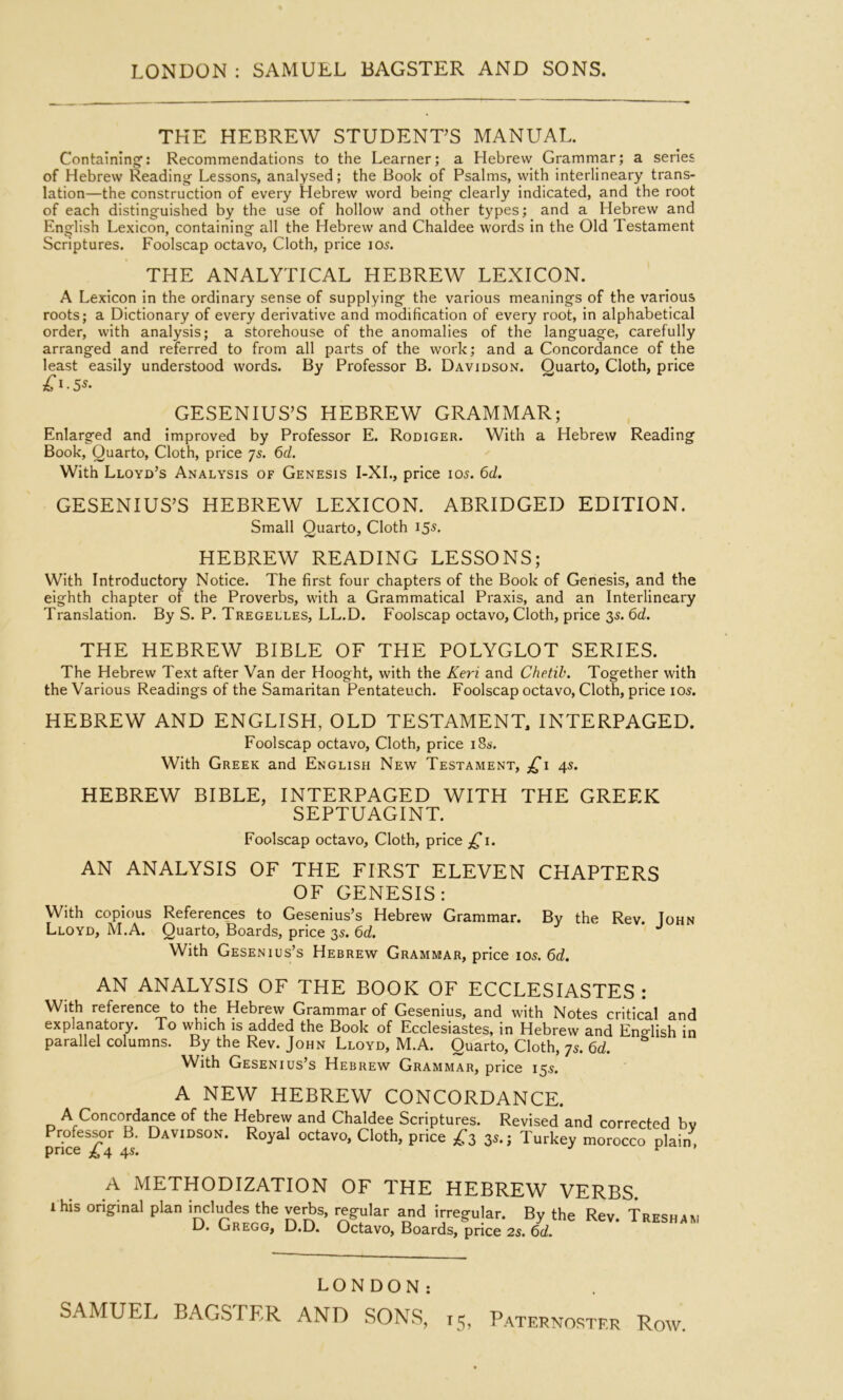 THE HEBREW STUDENT’S MANUAL. Containing'; Recommendations to the Learner; a Hebrew Grammar; a series of Hebrew Reading Lessons, analysed; the Book of Psalms, vvlth interlineary trans- lation—the construction of every Hebrew word being clearly indicated, and the root of each distinguished by the use of hollow and other types; and a Hebrew and English Lexicon, containing all the Hebrew and Chaldee words in the Old Testament Scriptures. Foolscap octavo, Cloth, price 105. THE ANALYTICAL HEBREW LEXICON. A Lexicon in the ordinary sense of supplying the various meanings of the various roots; a Dictionary of every derivative and modification of every root, in alphabetical order, with analysis; a storehouse of the anomalies of the language, carefully arranged and referred to from all parts of the work; and a Concordance of the least easily understood words. By Professor B. Davidson. Quarto, Cloth, price £i-5s- GESENIUS’S HEBREW GRAMMAR; Enlarged and improved by Professor E. Rodiger. With a Hebrew Reading Book, Quarto, Cloth, price 75. 6d. With Lloyd’s Analysis of Genesis I-XL, price 105. 6d. GESENIUS’S HEBREW LEXICON. ABRIDGED EDITION. Small Quarto, Cloth 155, HEBREW READING LESSONS; With Introductory Notice. The first four chapters of the Book of Genesis, and the eighth chapter of the Proverbs, with a Grammatical Praxis, and an Interlineary Translation. By S. P. Tregelles, LL.D. Foolscap octavo. Cloth, price 35. 6d. THE HEBREW BIBLE OF THE POLYGLOT SERIES. The Hebrew Text after Van der Hooght, with the Keri and Chetih. Together with the Various Readings of the Samaritan Pentateuch. Foolscap octavo. Cloth, price los. HEBREW AND ENGLISH, OLD TESTAMENT, INTERPAGED. Foolscap octavo. Cloth, price i8s-. With Greek and English New Testament, 4s. HEBREW BIBLE, INTERPAGED WITH THE GREEK SEPTUAGINT. Foolscap octavo. Cloth, price ,^1. AN ANALYSIS OF THE FIRST ELEVEN CHAPTERS OF GENESIS: With copious References to Gesenius’s Hebrew Grammar. By the Rev. Iohn Lloyd, M.A. Quarto, Boards, price 35. 6d, ** With Gesenius’s Hebrew Grammar, price 105.6c?. AN ANALYSIS OF THE BOOK OF ECCLESIASTES : With reference to the Hebrew Grammar of Gesenius, and with Notes critical and explanatory. To which is added the Book of Ecclesiastes, in Hebrew and English in parallel columns. By the Rev. John Lloyd, M.A. Quarto, Cloth, 75. 6d. With Gesenius’s Hebrew Grammar, price 155. A NEW HEBREW CONCORDANCE. A Concordance of the Hebrew and Chaldee Scriptures. Revised and corrected bv Professor B. Davidson. Royal octavo, Cloth, price ^3 35.; Turkey morocco plain, price ^ 4 4^* ^ A METHODIZATION OF THE HEBREW VERBS. i his original plan incWes the verbs, regular and irregular. By the Rev. Tresh D. Gregg, D.D. Octavo, Boards, price 2s. 6d. AM LONDON: SAMUEL BAGSTER AND SONS, 15, PATERNO.hTF.R RoW.