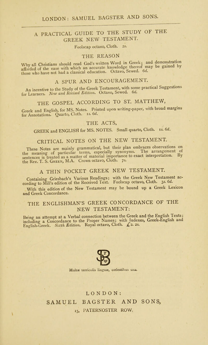 A PRACTICAL GUIDE TO THE STUDY OF THE GREEK NEW TESTAMENT. Foolscap octavo, Cloth. 2s. THE REASON Whv all Christians should read God’s written Word in Greek; and demonstration afforded of the ease with which an accurate kimwledge thereof may be gained y those who have not had a classical education. Octavo, Sewed, orf. A SPUR AND ENCOURAGEMENT. An incentive to the Study of the Greek Testament, with some practical Suggestions for Learners. New and Revised Edition. Octavo, Sewed, oa. THE GOSPEL ACCORDING TO ST. MATTHEW, Greek and English, for MS. Notes. Printed upon writing-paper, with broad margins for Annotations. Quarto, Cloth, is. 6d. THE ACTS, GREEK and ENGLISH for MS. NOTES. Small quarto. Cloth, is. 6d. CRITICAL NOTES ON THE NEW TESTAMENT. These Notes are mainly grammatical, but their plan embraces observations the meaning of particular terms, especially synonyms. The arrangement sentences is treated as a matter of material importance to exact interpretation, the Rev. T. S. Green, M.A. Crown octavo. Cloth, ^s. on of By A THIN POCKET GREEK NEW TESTAMENT. Containing Griesbach’s Various Readings; with the Greek New Testament ac- cording to Mill’s edition of the Received Text. Foolscap octavo. Cloth. 3s. 6d. With this edition of the New Testament may be bound up a Greek Lexicon and Greek Concordance. THE ENGLISHMAN’S GREEK CONCORDANCE OF THE NEW TESTAMENT; Being an attempt at a Verbal connection between the Greek and the English Texts; including a Concordance to the Proper Names; with Indexes, Greek-English and English-Greek. Sixth Edition. Royal octavo. Cloth. £2. 2s. Multse terricolis lingua;, coelestibus uaa. LONDON; SAMUEL BAGSTER AND SONS,