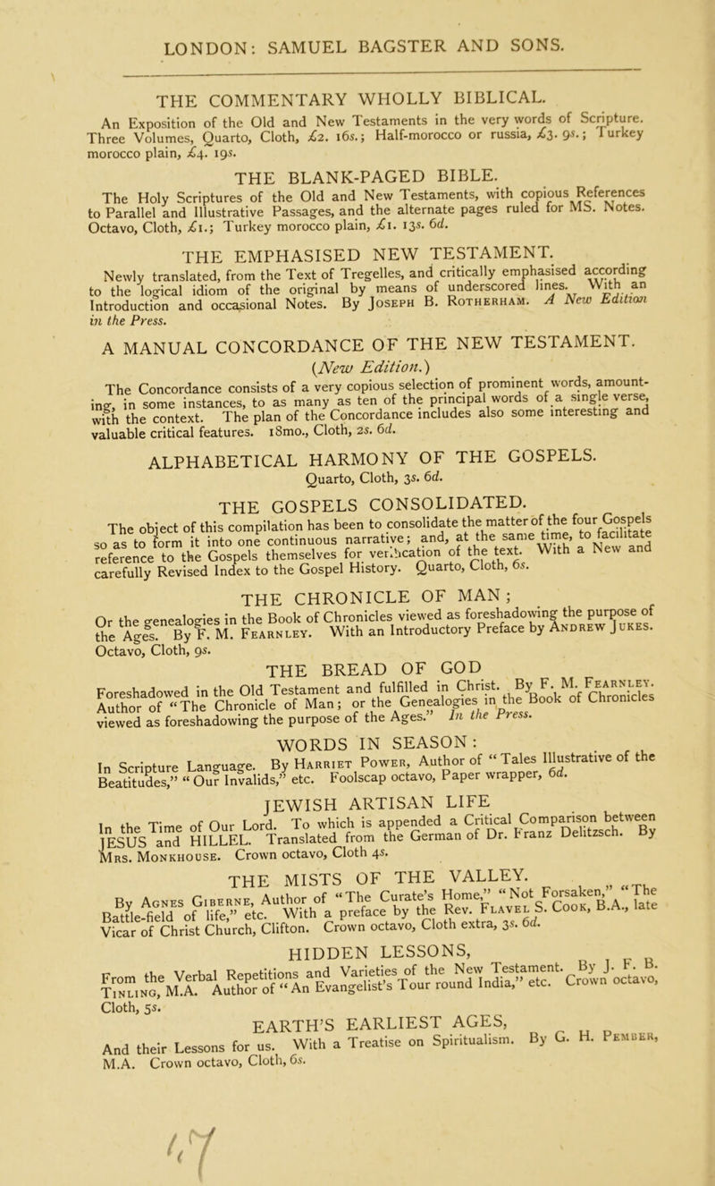 THE COMMENTARY WHOLLY BIBLICAL. An Exposition of the Old and New Testaments in the very words of Scnpture. Three Volumes, Quarto, Cloth, £>2. i6s.; Half-morocco or russia, .63. 95.; lurkey morocco plain, 195. THE BLANK-PAGED BIBLE. The Holy Scriptures of the Old and New Testaments, with copious References to Parallel and Illustrative Passages, and the alternate pages ruled for Mb. Notes. Octavo, Cloth, £1.; Turkey morocco plain, £1. 135. 6d. THE EMPHASISED NEW TESTAMENT. Newly translated, from the Text of Tregelles, and critically emphasised according to the logical idiom of the original by means of underscored l^es. Introduction and occasional Notes. By Joseph B. Rotherham. ^ New Edition in the Press. A MANUAL CONCORDANCE OF THE NEW TESTAMENT. {^New Edition.^ The Concordance consists of a very copious selection of prominent words, amount- ing, in some instances, to as many as ten of the principal words of a single verse, with the context. The plan of the Concordance includes also some interesting and valuable critical features. i8mo.. Cloth, 2s. 6d. ALPHABETICAL HARMONY OF THE GOSPELS. Quarto, Cloth, 3s. 6d. THE GOSPELS CONSOLIDATED. The obiect of this compilation has been to consolidate the matter of the four Gospels so as tfS t into one^ontinu^^^ narrative; and, f the ^le Ume, to reference to the Gospels themselves for. verlhcatron of the text W.th a New and carefully Revised Index to the Gospel History. Quarto, Cloth, 6s. THE CHRONICLE OF MAN; Or the p-enealof^ies in the Book of Chronicles viewed as foreshadowing the purpose of the \gfs. By F. M. Fearnley. With an Introductory Preface by Andrew Jukes. Octavo, Cloth, 95. THE BREAD OF GOD Foreshadowed in the Old Testament and fulfilled in Christ. By F. M. Fearnley. Author 0^'The of Man; the Genealogies m fte Book of Chromcles viewed as foreshadowing the purpose of the Ages. In the Press. WORDS IN SEASON : In Scripture Language. By Harriet Power, Author of “Tales Illustrative of the Beatitudes,” “ Our Invalids,” etc. Foolscap octavo. Paper wrapper, 6d. JEWISH ARTISAN LIFE 1 TJtnf* of Our Lord. To which is appended a Critical Comp^ison between JESUS and HILLEL. Translated from the German of Dr. Franz Dehtzsch. y Mrs. Monkhouse. Crown octavo. Cloth 45. THE MISTS OF THE VALLEY. By Agnes Giberne, Author of “The Curates Battle-field of life,” etc. With a preface by the Flavel S. Cook, late Vicar of Christ Church, Clifton. Crown octavo. Cloth extra, 3s. 6d. hidden lessons, Cloth, 5s. EARTH’S earliest AGES, ^ „ And their Lessons for ns. With a Treatise on Spiritualism. By G. H. Pemulk, M.A. Crown octavo. Cloth, 6s.