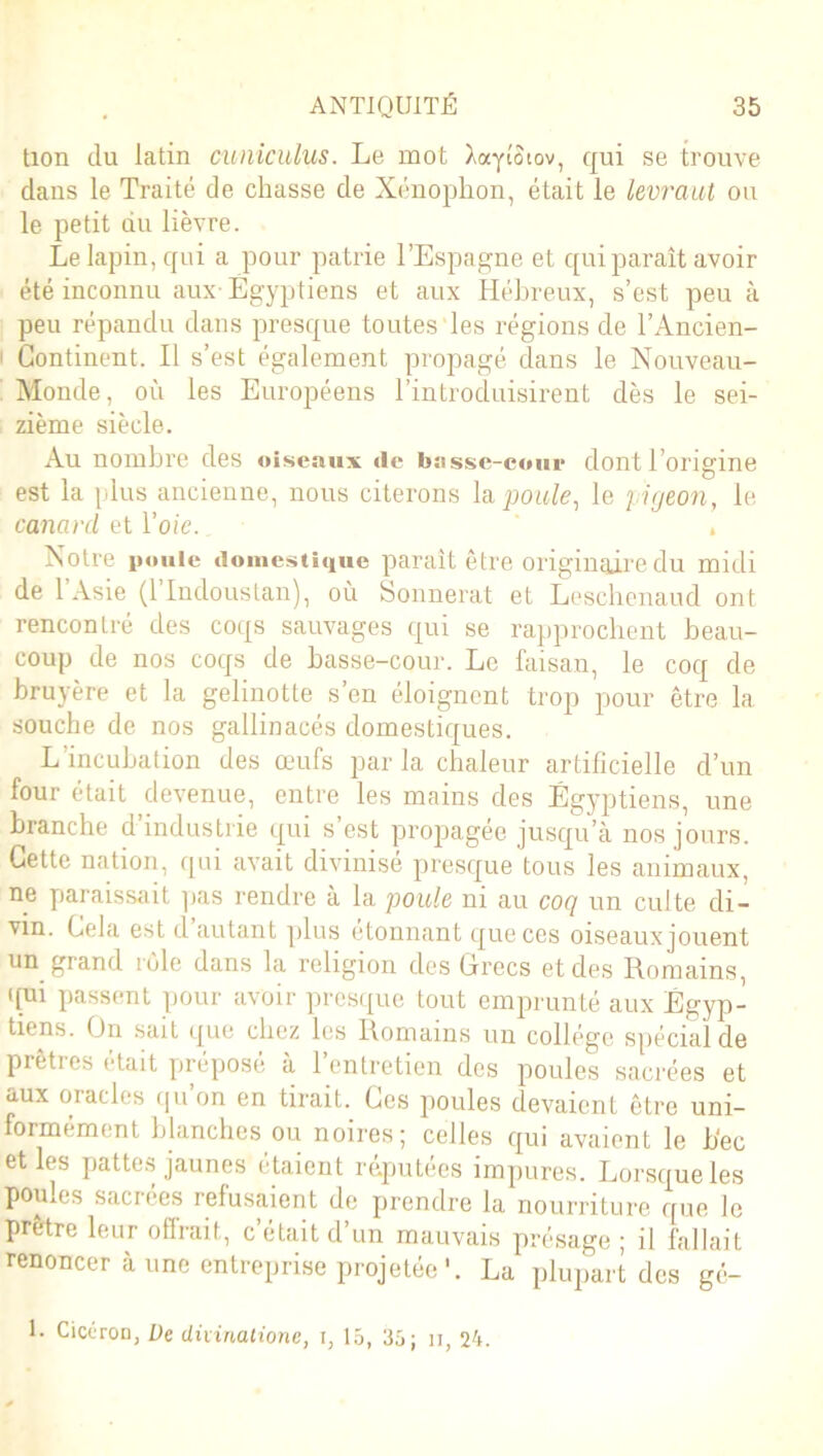 tion du latin cuniculus. Le mot Aaytotov, qui se trouve dans le Traité de chasse de Xénophon, était le levraut ou le petit du lièvre. Le lapin, qui a pour patrie l’Espagne et qui paraît avoir été inconnu aux Egyptiens et aux Hébreux, s’est peu à peu répandu dans presque toutes les régions de l’Ancien- i Continent. Il s’est également propagé dans le Nouveau- Monde, où les Européens l’introduisirent dès le sei- zième siècle. Au nombre des oiseaux de basse-cour dont l'origine . . O est la plus ancienne, nous citerons la,poule, le pigeon, le canard et l'oie. . Notre poule domestique paraît être originaire du midi de 1 Asie (1 Indoustan), où Sonnerat et Leschenaud ont rencontré des coqs sauvages qui se rapprochent beau- coup de nos coqs de basse-cour. Le faisan, le coq de bruyère et la gelinotte s’en éloignent trop pour être 1a. souche de nos gallinacés domestiques. L’incubation des œufs parla chaleur artificielle d’un four était devenue, entre les mains des Égyptiens, une branche d’industrie qui s’est propagée jusqu’à nos jours. Cette nation, qui avait divinise presque tous les animaux, ne paraissait pas rendre à la poule ni au coq un culte di- vin. Cela est d autant plus étonnant que ces oiseaux jouent un grand rôle dans la religion des Grecs et des Romains, qui passent pour avoir presque tout emprunté aux Égyp- tiens. On sait que chez les Romains un collège spécial de prêtres était prépose à 1 entretien des poules sacrées et aux oracles qu on en tirait. Ces poules devaient être uni- formément blanches ou noires; celles qui avaient le b'ec et les pattes jaunes étaient réputées impures. Lorsque les poules sacrées refusaient de prendre la nourriture que le prêtre leur offrait, c’était d’un mauvais présage ; il fallait renoncer à une entreprise projetée*. La plupart des gé- 1. Cicéron, De divinatione, i, 15, 35; n, 25.