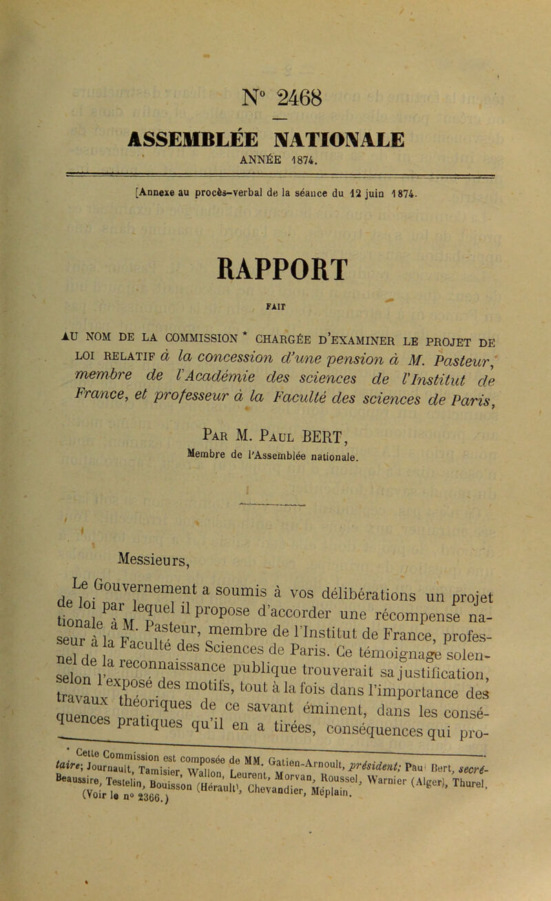 N 2468 ASSEMBLÉE NATIONALE ANNÉE 1874. [Annexe au procès-verbal de la séance du 12 juin 1874. RAPPORT FAIT AU NOM DE LA COMMISSION * CHARGÉE D’EXAMINER LE PROJET DE loi relatif à la concession d'une pension à M. Pasteur, membre de VAcadémie des sciences de VInstitut cle France, et professeur à la Faculté des sciences de Paris ? Par M. Paul BERT, Membre de l'Assemblée nationale. Messieurs, Le Gûuvernesmtmi a soumis à vos délibérations un proj üonaLTmT® ° Pr°P0Se d’acoord61' récompense n seurl la fn'n n T’ cm?mbre de rlnstitut de France, profe nefrlP ! S S°lences de Paris' Ce témoignage sole, selon il reC0““aiSSanCe publici«e trouverait sa jusüficatio, travaux T8® m°tÜ'S’ t0Ut à la fois dans l’importance d. cruencps hTqUeS de 06 savant binent, dans les cons, quences pratiques qu’il en a tirées, conséquences qui pr, taire; Joutnaua,TamWOTCWal°on8 L* SIM' G«|M-AinouIt, président; Pau' D»rt, se, waraier ^ »■