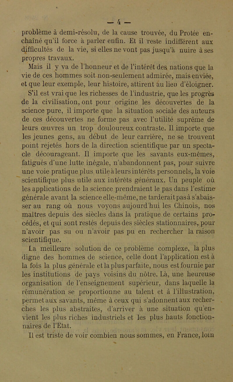 problème à demi-résolu, de la cause trouvée, du Protée en- chaîné qu’il force à parler enfin. Et il reste indifférent aux difficultés de la vie, si elles ne vont pas jusqu’à nuire à ses propres travaux. Mais il y va de l’honneur et de Y intérêt des nations que la vie de ces hommes soit non-seulement admirée, mais enviée, et que leur exemple, leur histoire, attirent au lieu d’éloigner. S’il est vrai que les richesses de l’industrie, que les progrès de la civilisation, ont pour origine les découvertes de la science pure, il importe que la situation sociale des auteurs de ces découvertes ne forme pas avec futilité suprême de leurs œuvres un trop douloureux contraste. Il importe que les jeunes gens, au début de leur carrière, ne se trouvent point rejetés hors de la direction scientifique par un specta- cle décourageant. Il importe que les savants eux-mêmes, fatigués d’une lutte inégale, n’abandonnent pas, pour suivre une voie pratique plus utile à leurs intérêts personnels, la voie scientifique plus utile aux intérêts généraux. Un peuple où les applications de la science prendraient le pas dans l’estime générale avant la science elle-même, ne tarderait pas à s’abais- ser au rang où nous voyons aujourd'hui les Chinois, nos maîtres depuis des siècles dans la pratique de certains pro- cédés, et qui sont restés depuis des siècles stationnaires, pour n’avoir pas su ou n’avoir pas pu en rechercher la raison scientifique. La meilleure solution de ce problème complexe, la plus digne des hommes de science, celle dont l’application est à la fois la plus générale et la plus parfaite, nous est fournie par les institutions de pays voisins du nôtre. Là, une heureuse organisation de l’enseignement supérieur, dans laquelle la rémunération se proportionne au talent et à l'illustration, permet aux savants, même à ceux qui s’adonnent aux recher- ches les plus abstraites, d’arriver à une situation qu'en- vient les plus riches industriels et les plus hauts fonction- naires de l’Etat. Il est triste de voir combien nous sommes, en France, loin