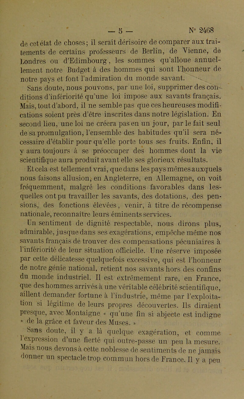 de cet état de choses; il serait dérisoire de comparer aux trai- tements de certains professeurs de Berlin, de Vienne, de Londres ou d’Edimbourg, les sommes qu’alloue annuel- lement notre Budget à des hommes qui sont l’honneur de notre pays et font l’admiration du monde savant. Sans doute, nous pouvons, par une loi, supprimer des con- ditions d’infériorité qu’une loi impose aux savants français. Mais, tout d’abord, il ne semble pas que ces heureuses modifi- cations soient près d’être inscrites dans notre législation. En second lieu, une loi ne créera pas en un jour, par le fait seul de sa promulgation, l’ensemble des habitudes qu’il sera né- cessaire d’établir pour qu’elle porte tous ses fruits. Enfin, il y aura toujours à se préoccuper des hommes dont la vie scientifique aura produit avant elle ses glorieux résultats. Et cela est tellement vrai, que dans les pays mêmes auxquels nous faisons allusion, en Angleterre, en Allemagne, on voit fréquemment, malgré les conditions favorables dans les- quelles ont pu travailler les savants, des dotations, des pen- sions, des fonctions élevées, venir, à titre de récompense nationale, reconnaître leurs éminents services. Un sentiment de dignité respectable, nous dirons plus, admirable, jusque dans ses exagérations, empêche même nos savants français de trouver des compensations pécuniaires à l’intériorité de leur situation officielle. Une réserve imposée par cette délicatesse quelquefois excessive, qui est l’honneur de notre génie national, retient nos savants hors des confins du monde industriel. Il est extrêmement rare, en France, que des hommes arrivés à une véritable célébrité scientifique, aillent demander fortune à l’industrie, même par l’exploita- tion si légitime de leurs propres découvertes. Ils diraient piesque, avec Montaigne « qu’une fin si abjecte est indigne » de la grâce et faveur des Muses. » Sans doute, il y a là quelque exagération, et comme 1 expression d’une fierté qui outre-passe un peu la mesure. Mais nous devons à cette noblesse de sentiments de ne jamais donner un spectacle trop commun hors de France. Il y a peu