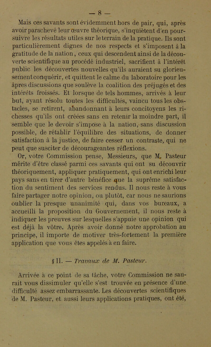 Mais ces savants sont évidemment hors de pair, qui, après avoir parachevé leur oeuvre théorique, s’inquiètent d'en pour- suivre les résultats utiles sur le terrain de la pratique. Ils sont particulièrement dignes de nos respects et s’imposent à la gratitude de la nation, ceux qui descendent ainsi de la décou- verte scientifique au procédé industriel, sacrifient à l’intérêt public les découvertes nouvelles qu’ils auraient su glorieu- sement conquérir, et quittent le calme du laboratoire pour les âpres discussions que soulève la coalition des préjugés et des intérêts froissés. Et lorsque de tels hommes, arrivés à leur but, ayant résolu toutes les difficultés, vaincu tous les obs- tacles, se retirent, abandonnant à leurs concitoyens les ri- chesses qu’ils ont créées sans en retenir la moindre part, il semble que le devoir s’impose à la nation,'sans discussion possible, de rétablir l’équilibre des situations, de donner satisfaction à la justice, de faire cesser un contraste, qui ne peut que susciter de décourageantes réflexions. Or, votre Commission pense, Messieurs, que M, Pasteur mérite d’être classé parmi ces savants qui ont su découvrir théoriquement, appliquer pratiquement, qui ont enrichi leur pays sans en tirer d’autre bénéfice que la suprême satisfac- tion du sentiment des services rendus. Il nous reste à vous faire partager notre opinion, ou plutôt, car nous ne saurions oublier la presque unanimité qui, dans vos bureaux, a accueilli la proposition du Gouvernement, il nous reste à indiquer les preuves sur lesquelles s’appuie une opinion qui est déjà la vôtre. Après avoir donné notre approbation au principe, il importe de motiver très-fortement la première application que vous êtes appelés à en faire. §11. — Travaux de M. Pasteur. Arrivée à ce point de sa tâche, votre Commission ne sau- rait vous dissimuler qu’elle s’est trouvée en présence d’une difficulté assez embarrassante. Les découvertes scientifiques de M. Pasteur, et aussi leurs applications pratiques, ont été,