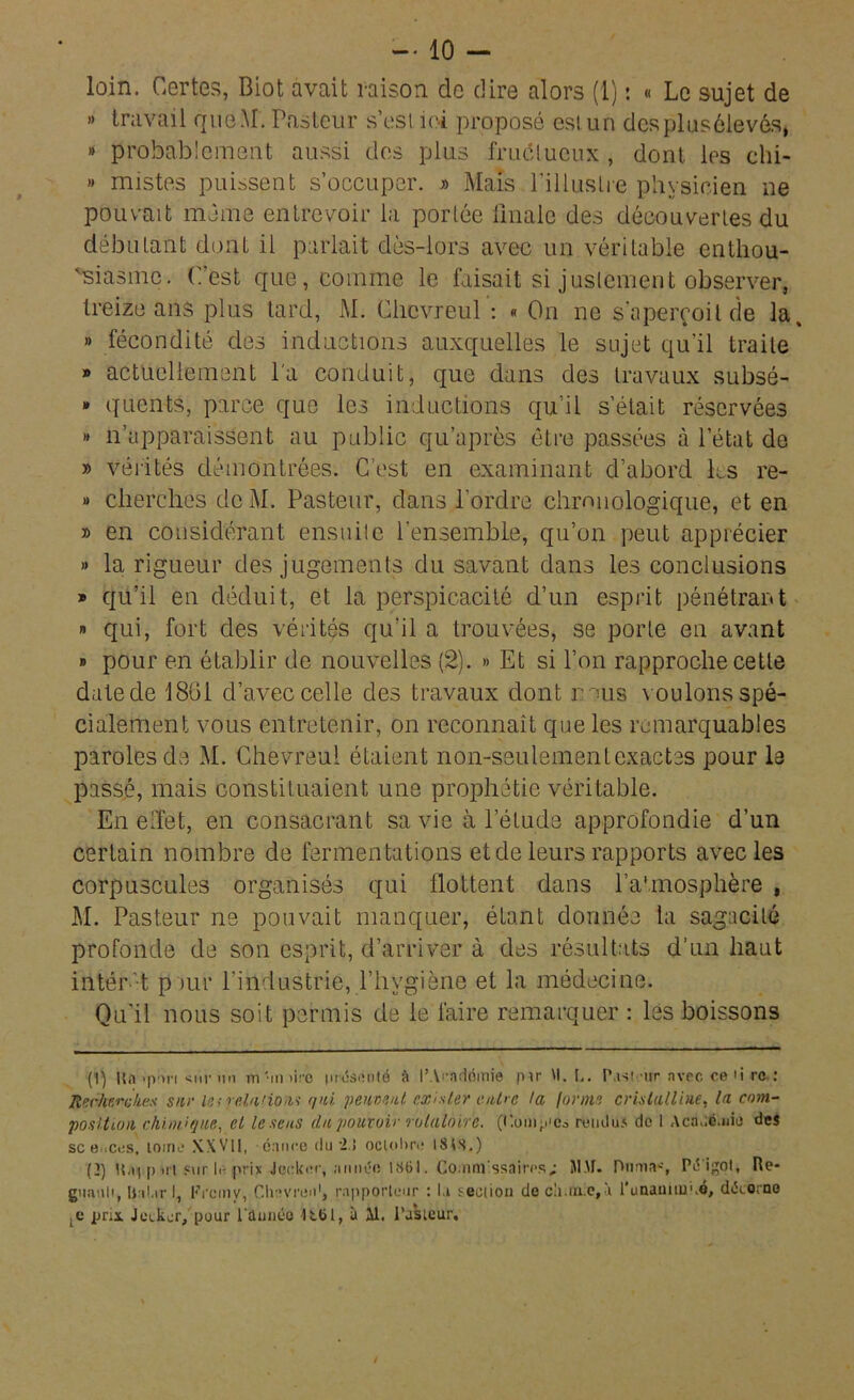 loin. Certes, Biot avait raison de dire alors (1) : « Le sujet de » travail que.M. Pasteur s’est ici proposé est. un des pl us élevés, » probablement aussi des plus fructueux , dont les chi- » mistes puissent s’occuper. » Mais l’illustre physicien ne pouvait même entrevoir la portée finale des découvertes du débutant dont il parlait dès-lors avec un véritable enthou- siasme. C’est que, comme le faisait si justement observer, treize ans plus lard, M. Clicvreul : « On ne s’aperçoit de la » fécondité, des inductions auxquelles le sujet qu’il traite » actuellement la conduit, que dans des travaux subsé- » quents, parce que les inductions qu’il s’était réservées » n’apparaissent au public qu’après être passées à l’état de » vérités démontrées. C’est en examinant d’abord les re- » cherches de M. Pasteur, dans l’ordre chronologique, et en » en considérant ensuite l’ensemble, qu’on peut apprécier » la rigueur des jugements du savant dans les conclusions » qu’il en déduit, et la perspicacité d’un esprit pénétrant » qui, fort des vérités qu’il a trouvées, se porte en avant » pour en établir de nouvelles (2). » Et si l’on rapproche celle date de 1861 d’avec celle des travaux dont nous voulons spé- cialement vous entretenir, on reconnaît que les remarquables paroles de M. Chevreul étaient non-seulement exactes pour le passé, mais constituaient une prophétie véritable. En elfet, en consacrant sa vie à l’élude approfondie d’un certain nombre de fermentations et de leurs rapports avec les corpuscules organisés qui flottent dans l’atmosphère , M. Pasteur ne pouvait manquer, étant donnée ta sagacité profonde de son esprit, d’arriver à des résultats d’un haut intér't pour l’industrie, l’hygiène et la médecine. Qu’il nous soit permis de le faire remarquer : les boissons (1) lïa >pr»n <nr un ita'imire présenté à l’Arnddinie pu M. L. P,ni mr nvec ce <i rc.: Recherches sur isi relations qui peuvent exister entre ta forme cristalline, la com- position chimique, et le sens du pouvoir rotatoire. (Comp'cs rendus de 1 Acddd.aie des sc e .ces, tome XWll, dance du '2.5 octobre 1848.) (2) H.i| p ut pur li- prix Jeclcec, année 1861. Commissaires; 51.41. Dumas Pc5 igol, Ré- gnault, |$ ii,tr I, Fïcmv, Clnvren1 2, rapporteur : l.i i-eciion de cli.inie,à l'unaaimi.é, déeorno ,e prix Jeiker, pour l'année à il. Pasteur.