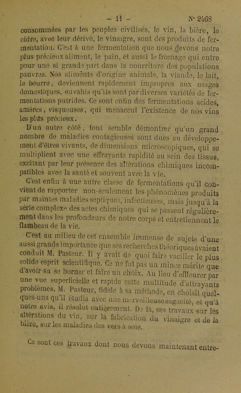 consommées par les peuples civilisés, le vin, la bière, le cidre, avec leur dérivé, le vinaigre, sont des produits de fer- mentation. C’est à une fermentation que nous .devons notre plus précieux aliment, le pain, et aussi le fromage qui entre pour une si grande part dans la nourriture des populations pauvres. Nos aliments d’origine animale, la viande, le lait, le beurre, deviennent rapidement impropres aux usages domestiques, envahis qu’ils sont par diverses variétés de fer- mentations putrides. Ce sont enfin des fermentations acides, amères , visqueuses, qui menacent l’existence de nos vins les pliîs précieux. D un autre côté , tout semble démontrer qu’un grand nombie de maladies contagieuses sont dues au développe- ment d’êtres vivants, de dimensions microscopiques, qui se multiplient avec une effrayante rapidité au sein des tissus, excitant par leur présence des altérations chimiques incom- patibles avec la santé et souvent avec la vie. C est enfin a une autre classe de fermentations qu’il con- vient de rapporter non-seulement les phénomènes produits par maintes maladies septiques, infectieuses, mais jusqu’à la série complexe des actes chimiques qui se passent régulière- ment dans les profondeurs de notre corps et entretiennent le flambeau de la vie. C est au milieu de cet ensemble immense de sujets d’une aussi grande importance que ses recherches théoriques avaient conduit M. Pasteur. Il y avait de quoi faire vaciller le plus solide esprit scientifique. Ce ne fut pas un mince mérite que d’avoir su se borner et faire un choix. Au lieu d’effleurer par une vue superficielle et rapide cette multitude d’attrayants problèmes, M. Pasteur, fidèle à sa méthode, en choisit quel- ques-uns qu il étudia avec une merveilleuse sagacité, et ciu a notre avis, il résolut entièrement. De là, ses travaux sur les a terations du vin, sur la fabrication du vinaigre et de la bicre, sur les maladies des vers à soie. Ce sont ces travaux dont nous devons maintenant entre-
