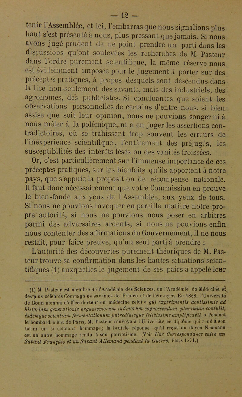 tenir 1 Assemblée, et ici, l’embarras que nous signalions plus liant s’est présenté à nous, plus pressant que jamais. Si nous ayons jugé prudent de ne point prendre un parti dans les discussions qu’ont soulevées les recherches de AI. Pasteur dans l’ordre purement scientifique, la même réserve nous est évidemment imposée pour le jugement à porter sur des préceptes pratiques, à propos desquels sont descendus dans la lice non-seulement des savants, mais des industriels, des agronomes, des publicistes. Si concluantes que soient les observations personnelles de certains d’entre nous, si bien assise que soit leur opinion, nous ne pouvions songer ni à nous mêler à la polémique, ni à en juger les assertions con- tradictoires, où se trahissent trop souvent les erreurs de l’inexpérience scientifique, l’entêtement des préjugés, les susceptibilités des intérêts lésés ou des vanités froissées. Or, c’est particulièrement sur l'immense importance de ces préceptes pratiques, sur les bienfaits qu'ils apportent à notre pays, que s’appuie ia proposition de récompense nationale. Il faut donc nécessairement que votre Commission en prouve le bien-fondé aux yeux de l'Assemblée, aux yeux de tous. Si nous ne pouvions invoquer en pareille matière notre pro- pre autorité, si nous ne pouvions nous poser en arbitres parmi des adversaires ardents, si nous ne pouvions enfin nous contenter des affirmations du Gouvernement, il ne nous restait, pour faire preuve, qu’un seul parti à prendre : L’autorité des découvertes purement théoriques de M. Pas* teur trouve sa confirmation dans les hautes situations scien- tifiques (1) auxquelles le jugement de ses pairs a appelé leur (1) M P.isteur est memtre di l’Académie des Sciences, de l’Académie de Médecine et des-plus célèbres Compagnies savantes de France et de l’éir ng.-r. En 1808. l’Université de Donn nomma d’office dateur en médecine celui • qui rxperimenlis acutissimis ad historiam generationis organismorum ivfhnorum cognosccndum plunmum contulil, isdemque scieniiam fer ment alionum putredinisque fdicissime ampli ficavit » Pendant le bcmbnrd. ment de Paris, M. Pasteur renvoya à 1 Université ce diplôme qui rend à son tali m un si éclatant hommage; la Inutale réponse qu’il reçut du doyen Neumann est un autie hommage rendu à son patriotisme. (VDir Une Correspondance enùe un Savant Français et un Savant Allemand pendant la Guerre. Paris 1*71.)