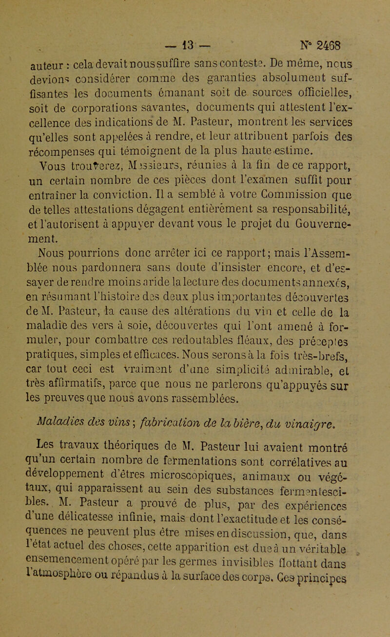 — 13— Na 2468 auteur : cela devait nous suffire sans conteste. De même, nous devions considérer comme des garanties absolument suf- fisantes les documents émanant soit de sources officielles, soit de corporations savantes, documents qui attestent l’ex- cellence des indications de M. Pasteur, montrent les services qu’elles sont appelées à rendre, et leur attribuent parfois des récompenses qui témoignent de la plus haute estime. Vous trouverez, Messieurs, réunies à la fin de ce rapport, un certain nombre de ces pièces dont l’examen suffit pour entraîner la conviction. Il a semblé à votre Commission que de telles attestations dégagent entièrement sa responsabilité, et l’autorisent à appuyer devant vous le projet du Gouverne- ment. Nous pourrions donc arrêter ici ce rapport; mais l’Assem- blée nous pardonnera sans doute d’insister encore, et d’es- sayer de rendre moins aride la lecture des documents annexes, en résumant l’histoire des deux plus importantes découvertes deM. Pasteur, la cause des altérations du vin et celle de la maladie des vers à soie, découvertes qui l’ont amené à for- muler, pour combattre ces redoutables fléaux, des préceptes pratiques, simples et efficaces. Nous serons à la fois très-brefs, car tout ceci est vraiment d’une simplicité admirable, et très affirmatifs, parce que nous ne parlerons qu’appuyés sur les preuves que nous avons rassemblées. Maladies des vins ; fabrication de la bière, du vinaiqre. Les travaux théoriques de M. Pasteur lui avaient montré qu un certain nombre de fermentations sont corrélatives au développement d êtres microscopiques, animaux ou végé- taux, qui apparaissent au sein des substances fèrmentesci- bles. M. Pasteur a prouvé de plus, par des expériences d une délicatesse infinie, mais dont l’exactitude et les consé- quences ne peuvent plus être mises en discussion, que, dans l’état actuel des choses, cette apparition est due à un véritable ensemencement opéré par les germes invisibles flottant dans 1 atmosphère ou répandus à la surface des corps. Ces principes