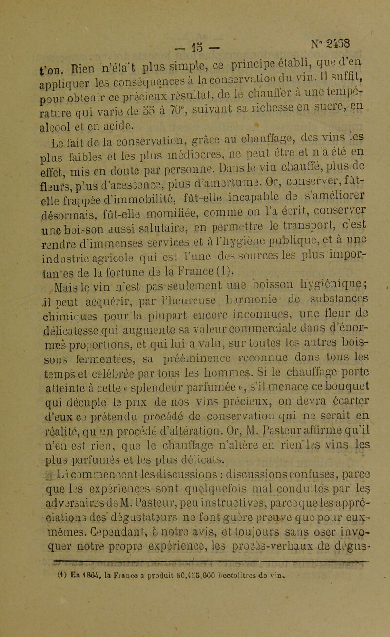 N* 2458 ton. Rien n’état plus simple, ce principe établi, que d en appliquer les conséquences à la conservation du vin. su 1 , pour obtenir ce précieux résultat, de le chauüer a une tempe- rature qui varie de od à 70°, suivant sa richesse en sucie, en alcool et en acide. Le fait de la conservation, grâce au chauffage, des vins les plus faibles et les plus médiocres, ne peut être et n a été en effet, mis en doute par personne. Dans le vin chauflé, plus de fleurs,plus d’acescence, plus d’amertume. Or, conserver,.fit- elle frappée d’immobilité, fût-elle incapable de samélioier désormais, fût-elle momifiée, comme on l’a écrit, conserver une boisson aussi salutaire, en permettre le transport, c’est rendre d’immenses services et a i’hygiène publique, et à une industrie agricole qui est l’une des sources les plus impor- tants de la fortune de la France (1). Mais le vin n’est pas seulement une boisson hygiénique; il peut acquérir, par l’heureuse harmonie de substances chimiques pour la plupart encore inconnues, une fleur de délicatesse qui augmente sa valeur commerciale dans d’énor- mus proportions, et qui lui a valu, sur toutes les autres bois- sons fermentées, sa prééminence reconnue dans tous les temps et célébrée par tous les hommes. Si le chauffage porte atteinte à cette « splendeur parfumée », s’il menace ce bouquet qui décuple le prix de nos vins précieux, on devra écarter d’eux ce prétendu procédé de conservation qui ne serait en réalité, qu’un procédé d’altération. Or, M. Pasteur affirme qu’il n’en est rien, que le chauffage n’altère en rien les vins les plus parfumés et les plus délicats. Li commencent les discussions : discussions confuses, parce que les expériences sont quelquefois mal conduites par les adversaires de M. Pasteur, peu instructives, parce que les appré- ciations des dégustateurs ne font guère preu ve que pour eux- mêmes. Cependant, à notre avis, et toujours sans oser invo- quer notre propre expérience, les procès-verbaux de dégus -