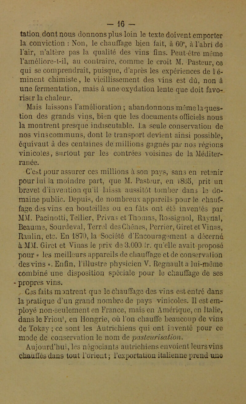 tation. dont nous donnons plus loin le texte doivent emporter la conviction : Non, le chauffage bien fait, à 60°, à l’abri de l’air, n’altère pas la qualité des vins fins. Peut-être même l’améliore-t-il, au contraire, comme le croit M. Pasteur, ce qui se comprendrait, puisque, d’après les expériences de 1 é- minent chimiste, le vieillissement des vins est dû, non à une fermentation, mais à une oxydation lente que doit favo- riser la chaleur. Mais laissons l’amélioration; abandonnons même la ques- tion des grands vins, bien que les documents officiels nous la montrent presque indiscutable. La seule conservation de nos vinscommuns, dont le transport devient ainsi possible, équivaut à des centaines de millions gagnés par nos régions vinicoles, surtout par les contrées voisines de la Méditer- ranée. C’cat pour assurer ces millions à son pays, sans en retenir pour lui la moindre part, que M. Pasteur, en 'j8üo, prit un brevet d'invention qu'il laissa aussitôt tomber dans le do- maine public. Depuis, de nombreux appareils pour le chauf- fage des vins en bouteilles ou en fûts ont été inventés par MM. Pacinotti, Tellier, Privas et Thomas, Rossignol, Ravrlal, Beaume, Sourdeval, Terrel des Chênes, Perrier, Giret et Vinas, Raulin, etc. En 1870, la Société d’Encouragement a décerné à MM. Giret et Vinas le prix de 3.000 Ir. qu’elle avait proposé pour « les meilleurs appareils de chauffage et de conservai ion des vins ». Enfin, l’illustre physicien V. Régnault a lui-même combiné une disposition spéciale pour le chauffage de ses - propres vins. Ces faits montrent que le chauffage des vins est entré dans la pratique d’un grand nombre de pays vinicoles. Il est em- ployé non-seulement en France, mais en Amérique, en Italie, dans le Friou1, en Hongrie, où l’on chauffe beaucoup de vins de Tokay ; ce sont les Autrichiens qui ont inventé pour ce mode de conservation le nom de pasteurisation. Aujourd’hui, les négociants autrichiens envoient leurs vins chauffés dans tout Lorient ; l'exportation italienne prend une