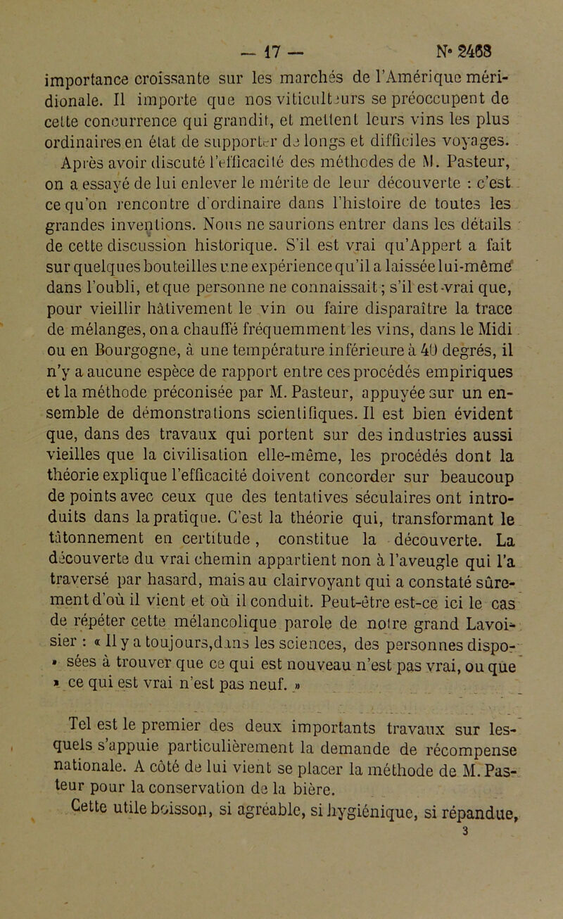 importance croissante sur les marchés de l’Amérique méri- dionale. Il importe que nos viticulteurs se préoccupent de celte concurrence qui grandit, et mettent leurs vins les plus ordinaires en état de supporter de longs et difficiles voyages. Après avoir discuté l’efficacité des méthodes de M. Pasteur, on a essayé de lui enlever le mérite de leur découverte : c’est ce qu’on rencontre d'ordinaire dans l’histoire de toutes les grandes inventions. Nous ne saurions entrer dans les détails de cette discussion historique. S’il est vrai qu’Appert a fait sur quelques bouteilles une expérience qu’il a laissée lui-même dans l’oubli, et que personne ne connaissait; s’il est-vrai que, pour vieillir hâtivement le vin ou faire disparaître la trace de mélanges, on a chauffé fréquemment les vins, dans le Midi ou en Bourgogne, à une température inférieure à 40 degrés, il n’y a aucune espèce de rapport entre ces procédés empiriques et la méthode préconisée par M. Pasteur, appuyée sur un en- semble de démonstrations scientifiques. Il est bien évident que, dans des travaux qui portent sur des industries aussi vieilles que la civilisation elle-même, les procédés dont la théorie explique l’efficacité doivent concorder sur beaucoup de points avec ceux que des tentatives séculaires ont intro- duits dans la pratique. C’est la théorie qui, transformant le tâtonnement en certitude, constitue la découverte. La découverte du vrai chemin appartient non à l’aveugle qui l’a traversé par hasard, mais au clairvoyant qui a constaté sûre- ment d’où il vient et où il conduit. Peut-être est-ce ici le cas de répéter cette mélancolique parole de noire grand Lavoi- sier : « Il y a toujours,dans les sciences, des personnes dispo- » sées à trouver que ce qui est nouveau n’est pas vrai, ou que » ce qui est vrai n’est pas neuf. » Tel est le premier des deux importants travaux sur les- quels s appuie particulièrement la demande de récompense nationale. A côté de lui vient se placer la méthode de M. Pas- teur pour la conservation de la bière. Cette utile boisson, si agréable, si hygiénique, si répandue, 3