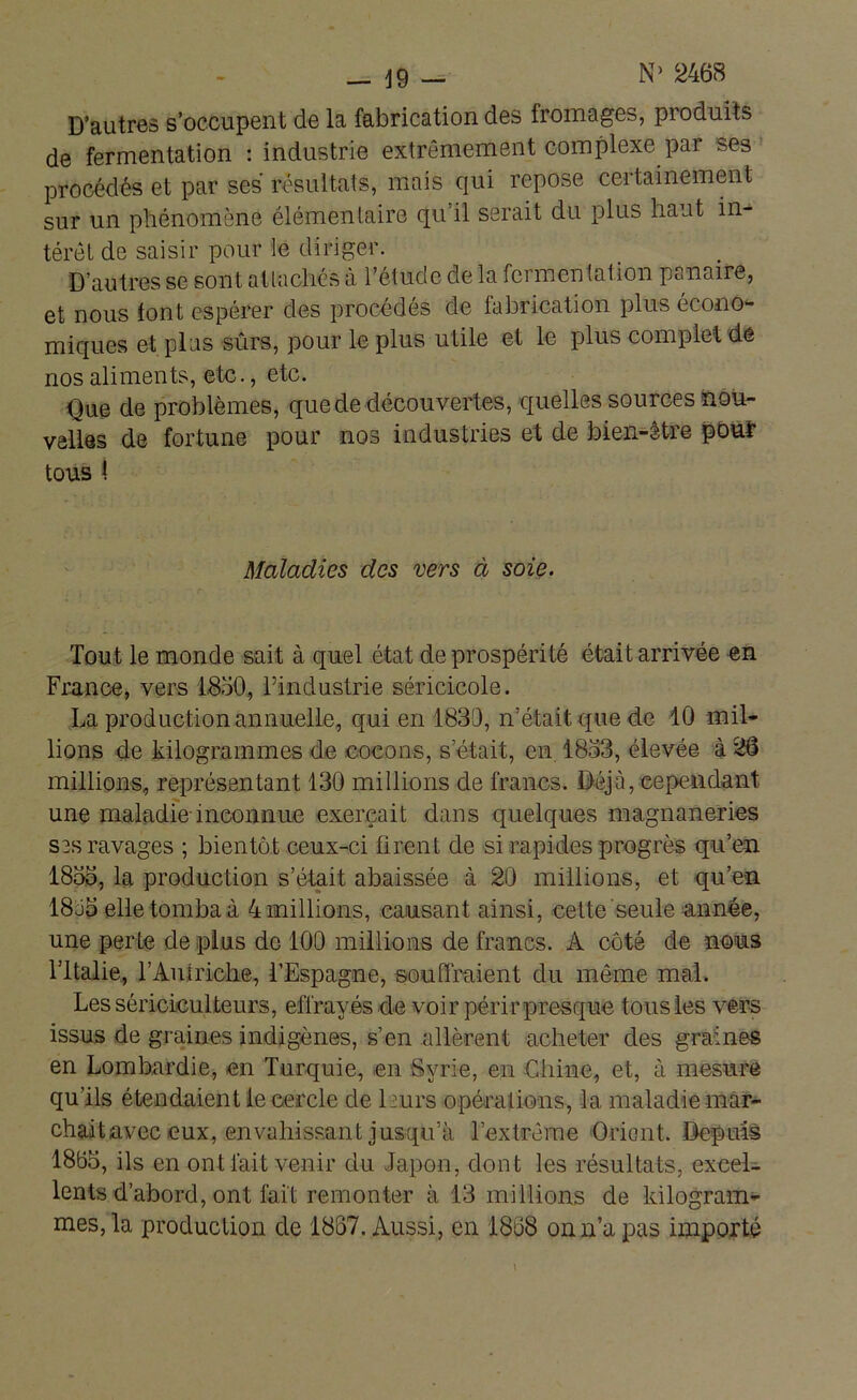 D’autres s’occupent de la fabrication des fromages, produits de fermentation : industrie extrêmement complexe par ses procédés et par ses résultats, mais qui repose certainement sur un phénomène élémentaire qu’il serait du plus haut in- térêt de saisir pour le diriger. D’autres se sont attachés à l’étude de la fermentation panaire, et nous tout espérer des procédés de fabrication plus écono- miques et plus sûrs, pour le plus utile et le plus complet de nos aliments, etc., etc. Que de problèmes, que de découvertes, quelles sources nou- velles de fortune pour nos industries et de bien-être pour tous i Maladies des vers à soie. Tout le monde sait à quel état de prospérité était arrivée en France, vers 1850, l’industrie séricicole. La production annuelle, qui en 1839, n’était que de 10 mil- lions de kilogrammes de cocons, s’était, en 1853, élevée à 26 millions, représentant 130 millions de francs. Déjà, cependant, une maladie-inconnue exerçait dans quelques magnaneries ses ravages ; bientôt ceux-ci firent de si rapides progrès qu’en 1855, la production s’était abaissée à 20 millions, et qu’en 1895 elle tomba à 4 millions, causant ainsi, cette seule année, une perte de plus de 100 millions de francs. A côté de nous l’Italie, l’Autriche, l’Espagne, souffraient du même mal. Les sériciculteurs, effrayés de voir périr presque tous les vers issus de graines indigènes, s’en allèrent acheter des graines en Lombardie, en Turquie, en Syrie, en Chine, et, à mesure qu’ils étendaient le cercle de leurs opérations, la maladie mar- chait avec eux, envahissant jusqu’à l’extrême Orient. Depuis 1855, ils en ont fait venir du Japon, dont les résultats, excel- lents d’abord, ont lait remonter à 13 millions de kilogram- mes, la production de 1837. Aussi, en 1868 on n’a pas importé
