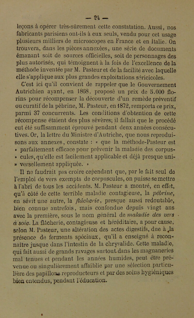 leçons à opérer très-sûrement cette constatation. Aussi, nos fabricants parisiens ont-ils à eux seuls, vendu pour cet usage plusieurs milliers de microscopes en France et en Italie. On trouvera, dans les pièces annexées, une série de documents émanant soit de sources officielles, soit de personnages des plus autorisés, qui témoignent à la fois de l’excellence delà méthode inventée par M. Pasteur et de la facilité avec laquelle elle s’applique aux plus grandes exploitations séricicoles. C’est ici qu’il convient de rappeler que le Gouvernement Autrichien ayant, en 1868, proposé un prix de 5.000 flo- rins pour récompenser la découverte d’un remède préventif ou curatif de la pébrine, M. Pasteur, en 1872, remporta ce prix, parmi 37 concurrents. Les conditions d’obtention de cette récompense étaient des plus sévères; il fallait que le procédé eut été suffisamment éprouvé pendant deux années consécu- tives. Or, la lettre du Ministre d’Autriche, que nous reprodui- sons aux annexes, constate : « que la méthode-Pasteur est » parfaitement efficace pour prévenir la maladie des corpus- » cules, qu’elle est facilement applicable et déjà presque uni- » versellement appliquée. » Il ne faudrait pas croire cependant que, par le fait seul de l’emploi de vers exempts de corpuscules, on puisse se mettre à l’abri de tous les accidents. M. Pasteur a montré, en effet, qu’à côté de cette terrible maladie contagieuse, la pébrine, en sévit une autre, la fldchene, presque aussi redoutable, bien connue autrefois, mais confondue depuis vingt ans avec la première, sous le nom général de maladie des vers • à soie. La flâcherie, contagieuse et héréditaire, a pour cause, selon M. Pasteur, une altération des actes digestifs, due à„la présence de ferments spéciaux, qu’il a enseigné à recon- naître jusque dans l’intestin de la chrysalide. Cette maladie, qui fait aussi de grands ravages surtout dans les magnaneries mal tenues et pendant les années humides, peut être pré- venue ou singulièrement affaiblie par une sélection particu- lière des papillons reproducteurs et par des soins hygiéniques bien entendus, pendant l’éducation.