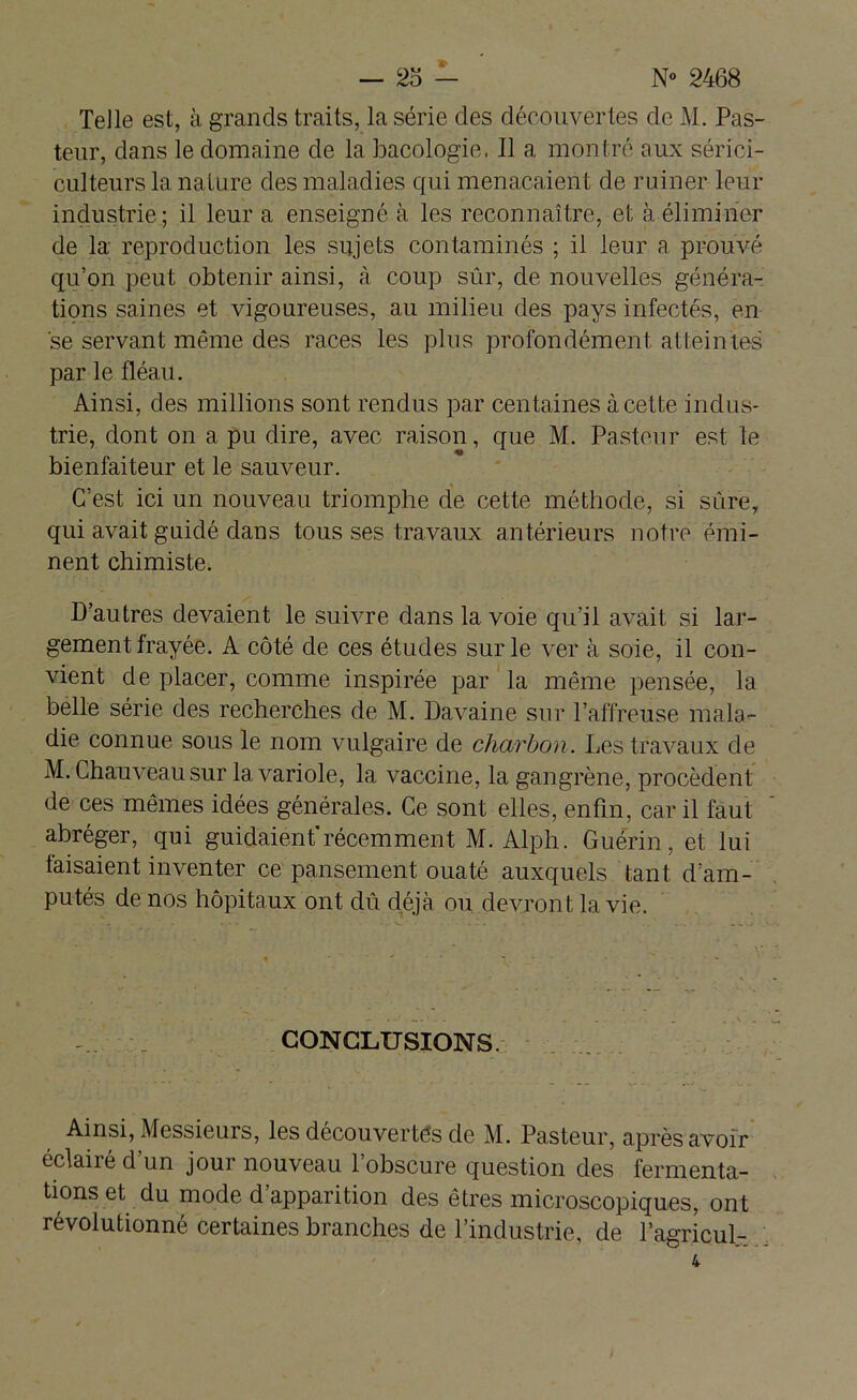 Telle est, à grands traits, la série des découvertes de M. Pas- teur, dans le domaine de la bacologie, Il a montré aux sérici- culteurs la nature des maladies qui menaçaient de ruiner leur industrie; il leur a enseigné à les reconnaître, et à éliminer de la; reproduction les sujets contaminés ; il leur a prouvé qu’on peut obtenir ainsi, à coup sûr, de nouvelles généra- tions saines et vigoureuses, au milieu des pays infectés, en se servant même des races les plus profondément atteintes par le fléau. Ainsi, des millions sont rendus par centaines à cette indus- trie, dont on a pu dire, avec raison, que M. Pasteur est te bienfaiteur et le sauveur. C’est ici un nouveau triomphe de cette méthode, si sûre, qui avait guidé dans tous ses travaux antérieurs notre émi- nent chimiste. D’autres devaient le suivre dans la voie qu’il avait si lar- gement frayée. A côté de ces études sur le ver à soie, il con- vient de placer, comme inspirée par la même pensée, la belle série des recherches de M. Davaine sur l’affreuse mala- die connue sous le nom vulgaire de charbon. Les travaux de M. Chauveau sur la variole, la vaccine, la gangrène, procèdent de ces mêmes idées générales. Ce sont elles, enfin, car il faut abréger, qui guidaient’récemment M. Alph. Guérin, et lui taisaient inventer ce pansement ouaté auxquels tant d’am- putés de nos hôpitaux ont dû déjà ou devront la vie. CONCLUSIONS. Ainsi, Messieurs, les découvertes de M. Pasteur, après avoir éclairé d’un jour nouveau l’obscure question des fermenta- tions et du mode d’apparition des êtres microscopiques, ont révolutionné certaines branches de l’industrie, de l’agricul-