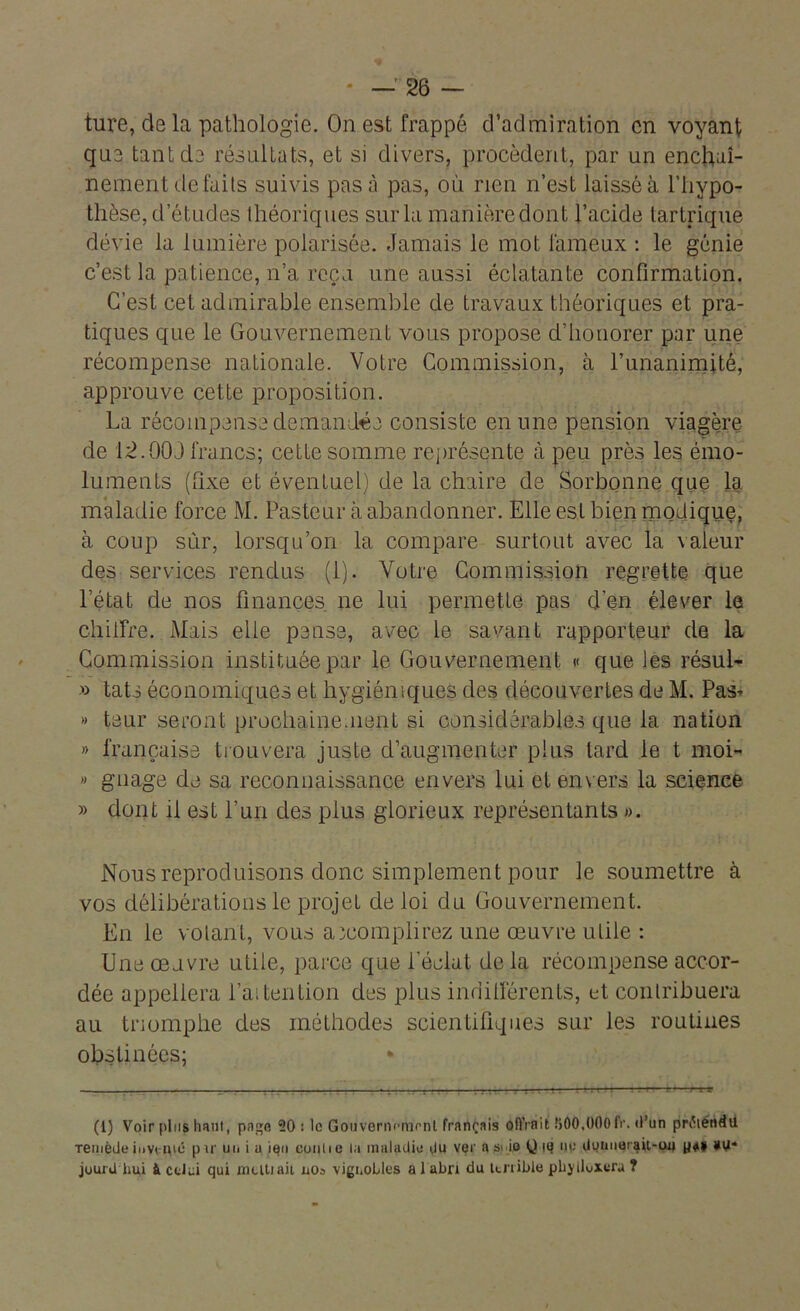 ture, delà pathologie. On est frappé d’admiration en voyant que tant de résultats, et si divers, procèdent, par un enchaî- nement défaits suivis pas à pas, où rien n’est laissé à l’hypo- thèse, d’études théoriques sur la manièredont l’acide tartrique dévie la lumière polarisée. Jamais le mot fameux : le génie c’est la patience, n’a reçu une aussi éclatante confirmation. C’est cet admirable ensemble de travaux théoriques et pra- tiques que le Gouvernement vous propose d’tionorer par une récompense nationale. Votre Commission, à l’unanimité, approuve cette proposition. La récompense demandée consiste en une pension viagère de 12.003 francs; cette somme représente à peu près les émo- luments (fixe et éventuel) de la chaire de Sorbonne que la maladie force M. Pasteur à abandonner. Elle est bien modique, à coup sûr, lorsqu’on la compare surtout avec la \aleur des services rendus (1). Votre Commission regrette que l’état de nos finances ne lui permette pas d’en élever le chiffre. Mais elle pense, avec le savant rapporteur de la Commission instituée par le Gouvernement « que les résul- » tats économiques et hygiéniques des découvertes de M. Pas* » teur seront prochainement si considérables que la nation » française trouvera juste d’augmenter plus tard le t moi- >> gnage de sa reconnaissance envers lui et envers la science » dont il est Lun des plus glorieux représentants »>. Nous reproduisons donc simplement pour le soumettre à vos délibérations le projet de loi du Gouvernement. En le volant, vous accomplirez une œuvre utile : Une œuvre utile, parce que i éclat de la récompense accor- dée appellera l’ai tention des plus indifférents, et contribuera au triomphe des méthodes scientifiques sur les routines obstinées; (l) Voir plus haut, page 20: le Gouvernement français offrait IjOO.OOOfr. d’un prétendu Temède invcHic pir un i a ien conlie la maladie du ver a si io Q iq np donueraU-uu jourU hui à celui qui mutiait nos vignobles a 1 abri du terrible pbyllvxera ?