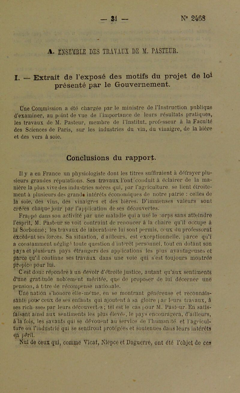 A. ensemble des travaux de m. pasteur. I. — Extrait de l’exposé des motifs du projet de loi présenté par le Gouvernement. Une Commission a été chargée par le ministre de l’Instruction publique d’examiner, au point de vue de l’importance de leurs résultats pratiques, les travaux de M. Pasteur, membre de l’institut, professeur à la Faculté des Sciences de Paris, sur les industries du vin, du vinaigre, de la bière et des vers à soie. Conclusions du rapport. U y a en France un physiologiste dont les titres suffiraient à défrayer plu- sieurs grandes réputations. Ses travaux l’ont conduit à éclairer de la ma- nière la plus vive des industries mères qui, par l’agriculture, se lient étroite- ment à plusieurs des grandi intérêts économiques de notre patrie : celles de la soie, des vins, des vinaigres et des bières. D’immenses valeurs sont créées chaque jour par l’application deses découvertes. Frappé dans son activité par une maladie qui a usé le corps sans atteindre l'esprit, M. Pasteur se voit contraint de renoncer à la chaire qu'il occupe à la Sorbonne; les travaux de laboratoire lui sont permis, ceux du professorat excèdent ses forces. Sa situation, d'ailleurs, est exceptionnelle, parce qu’i a constamment négligé toute question d'intérêt personnel, tout en dotant son pays et plusieurs pays étrangers des applications les plus avantageuses et parce qu’il continue ses travaux dans une voie qui s'est toujours montrée propice pour lui. C'est donc répondre à un devoir d’étroite justice, autant qu’aux sentiments d’üne gratitude noblement méritée, que de proposer de lui décerner une pension, à titre de récompense nationale. Une nation s’honore èlle-mème, en se montrant généreuse et reconnais- sante poix ceux de ses enfants qui ajoutent à sa gloire | ar leurs travaux, à ses ricli sses par leurs découvertes ; tel est le cas pour M. Pasteur. En satis- faisant ainsi aux sentiments les plus élevés, le pays encouragera, d’ailleurs, à la fois, les savants qui se dévouent au service de l’humanité et l'agricul- ture ou l’industrie qui se sentiront protégées et soutenues dans leurs intérêts e£ péril. î\ul de ceux qui, comme Yicat, Isicpée et Daguerre, ont été l’objet de ces