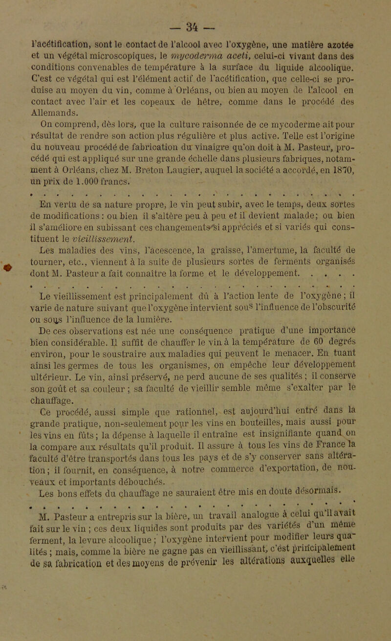 l’acétification, sont le contact de l’alcool avec l’oxygène, une matière azotée et un végétal microscopiques, le mycoderma aceti, celui-ci vivant dans des conditions convenables de température à la surface du liquide alcoolique. C’est ce végétal qui est l’élément actif de l'acétification, que celle-ci se pro- duise au moyen du vin, comme à Orléans, ou bien au moyen de l’alcool en contact avec l’air et les copeaux de hêtre, comme dans le procédé des Allemands. On comprend, dès lors, que la culture raisonnée de ce mycoderme ait pour résultat de rendre son action plus régulière et plus active. Telle est l’origine du nouveau procédé de fabrication du vinaigre qu’on doit à M. Pasteur, pro- cédé qui est appliqué sur une grande échelle dans plusieurs fabriques, notam- ment à Orléans, chez M. Breton Laugier, auquel la société a accordé, en 1870, un prix de 1.000 francs. En vertu de sa nature propre, le vin peut subir, avec le temps, deux sortes de modifications : ou bien il s’altère peu à peu et il devient malade; ou bien il s’améliore en subissant ces changements'si appréciés et si variés qui cons- tituent le vieillissement. Les maladies des vins, l'acescence, la graisse, l’amertume, la faculté de tourner, etc., viennent à la suite de plusieurs sortes de ferments organisés dont M. Pasteur a fait connaître la forme et le développement Le vieillissement est principalement dû à l’action lente de l’oxygène ; il varie de nature suivant que l’oxygène intervient sous l’influence de l’obscurité ou soqs l’influence de la lumière. De ces observations est née une conséquence pratique d’une importance bien considérable. Il suffit de chauffer le vin à la température de 60 degrés environ, pour le soustraire aux maladies qui peuvent le menacer. En tuant ainsi les germes de tous les organismes, on empêche leur développement- ultérieur. Le vin, ainsi préservé, ne perd aucune de ses qualités ; il conserve son goût et sa couleur ; sa faculté de vieillir semble même s’exalter par le chauffage. Ce procédé, aussi simple que rationnel, est aujourd’hui entré dans la grande pratique, non-seulement po\ir les vins en bouteilles, mais aussi pour les vins en fûts ; la dépense à laquelle il entraîne est insignifiante quand on la compare aux résultats qu’il produit. Il assure à tous les vins de France la faculté d’être transportés dans tous les pays et de s’y conserver sans altéra- tion ; il fournit, en conséquence, à notre commerce d’exportation, de nou- veaux et importants débouchés. Les bons effets du chauffage ne sauraient être mis en doute désormais. • • • * * M. Pasteur a entrepris sur la bière, un travail analogue à celui qu il axait fait sur le vin ; ces deux liquides sont produits par des variétés d’un même ferment, la levure alcoolique ; l’oxygène intervient pour modifier leurs qua lités ; mais, comme la bière ne gagne pas en vieillissant, c ést principalement de sa fabrication et des moyens de prévenir les altérations auxquelles elle