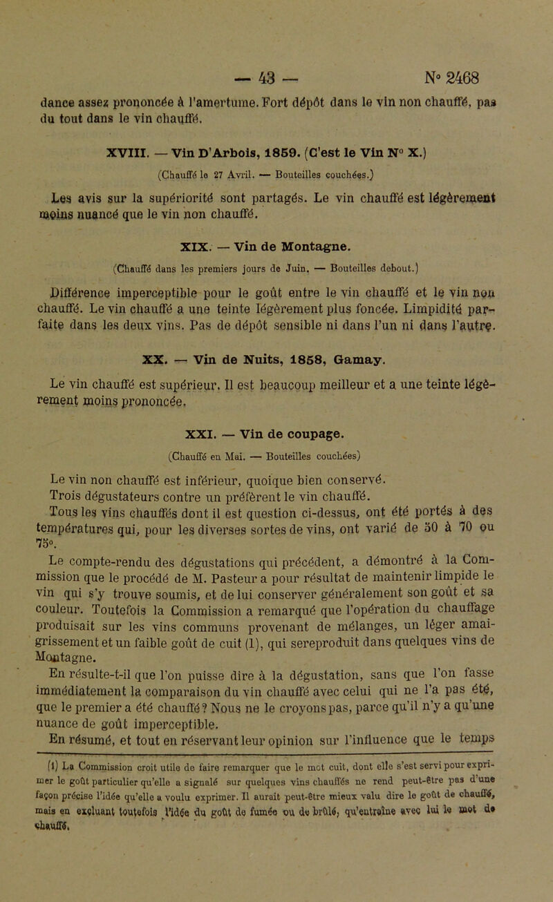 dance assez prononcée à l’amertume. Fort dépôt dans le vin non chauffé, pas du tout dans le vin chauffé. XVIII. — Vin D’Arbois, 1859. (C’est le Vin N° X.) (Chauffé lo 27 Avril. — Bouteilles couchées.) Les avis sur la supériorité sont partagés. Le vin chauffé est légèrement moins nuancé que le vin non chauffé. XIX. — Vin de Montagne. (Chauffé dans les premiers jours de Juin. — Bouteilles debout.) .Différence imperceptible pour le goût entre le vin chauffé et le vin non chauffé. Le vin chauffé a une teinte légèrement plus foncée. Limpidité par- faite dans les deux vins. Pas de dépôt sensible ni dans l’un ni dans l'autre. XX. — Vin de Nuits, 1858, Gamay. Le vin chauffé est supérieur. Il est beaucoup meilleur et a une teinte légè- rement moins prononcée. XXI. — Vin de coupage. (Chauffé eu Mai. — Bouteilles couchées) Le vin non chauffé est inférieur, quoique bien conservé. Trois dégustateurs contre un préfèrent le vin chauffé. Tous les vins chauffés dont il est question ci-dessus., ont été portés à des températures qui, pour les diverses sortes de vins, ont varié de 50 à 10 ou 75o. Le compte-rendu des dégustations qui précédent, a démontré à la Com- mission que le procédé de M. Pasteur a pour résultat de maintenir limpide le vin qui s’y trouve soumis, et de lui conserver généralement son goût et sa couleur. Toutefois la Commission a remarqué que l’opération du chauffage produisait sur les vins communs provenant de mélanges, un léger amai- grissement et un faible goût de cuit (1), qui sereproduit dans quelques vins de Montagne. En résulte-t-il que l’on puisse dire à la dégustation, sans que l’on fasse immédiatement la comparaison du vin chauffé avec celui qui ne l’a pas été, que le premier a été chauffé? Nous ne le croyons pas, parce qu’il n’y a qu’une nuance de goût imperceptible. En résumé, et tout en réservant leur opinion sur l’influence que le temps (l) La Commission croit utile de faire remarquer que le mot cuit, dont elle s’est servi pour expri- mer le goût particulier qu’elle a signalé sur quelques vins chauffés ne rend peut-être pas d une façon précise l’idée qu’elle a voulu exprimer. Il aurait peut-être mieux valu dire le goût de chauffé, mais en excluant toutefois l’idée du goût de fumée ou de brûlé, qu’eutreîne avec lui le mot d* chauffé,