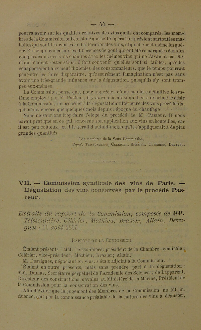 pourra avoir sur les qualités relatives des vins qu’ils ont comparés, les mem- bres de la Commission ont constaté que cette opération prévient surtoutles ma- ladies qui sont les causes de l’altération des vins, etqu’ellepeut môme lesgué- rir.En ce qui concerne les diffcrencesde goût qui ont été remarquées dansles comparaisons des vins chauffés avec les mômes vins qui ne l’avaient pas été, et qui étaient restés sains, il faut convenir qu’elles sont si faibles, qu’elles échapperaient aux neuf dixièmes des consommateurs, que le temps pourrait peut-être les faire disparaître, qu’assurément l’imagination n’est pas sans avoir une très-grande influence sur la dégustation, puisqu’ils s’y sont trom- pés eux-mêmes, La Commission pense que, pour apprécier d’une manière définitive le sys- tème employé par M. Pasteur, il y aura lieu, ainsi qu’ihen a exprimé le désir h la Commission, de procéder à la dégustation ultérieure des vins précédents, qui n’ont encore que quelques mois depuis l’époque du chauffage. Nous ne saurions trop faire l’éloge du procédé de M. Pasteur. Il nous parait pratique en ce qui concerne son application aux vins enbouteilles, car il est peu coûteux, et il le serait d’autant moins qu'il s’appliquerait à déplus grandes quantités. Les membres de la Sous-Commission, Signé: Teissonnière, Célérier, Brazier, Cherrier, Delaleu. VII. — Commission syndicale des vins de Paris. — Dégustation des vins conservés par le procédé Pas- teur . Extraits clu rapport de la Commission, composée de MM. Teissonnière, Célérier, Mathieu, Brazier, Al tain. Desvi- gnes : 11 août 1889. Rapport de la Commission. Étaient présents : MM. Teissonnière, président de la Chambre syndicale ; Célérier, vice-président; Mathieu; Brazier; Allain. M. Desvignes, négociant en vins, s’était adjoint à la Commission. Étaient en outre présents, mais sans prendre part à la dégustation : MM. Dumas, Secrétaire perpétuel de l’Académie des Sciences; de Lapparent, Directeur des constructions navales au Ministère de la Marine, Président de la Commission pour la conservation des vins. Afin d’éviter que le jugement des Membres de la Commission ne fût in- fluencé, $oit par la connaissance préalable de la nature des vins à dégustei,