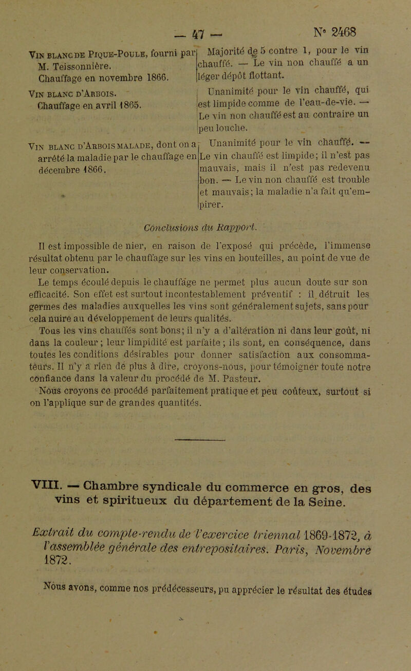 Majorité d^e 5 contre 1, pour le vin chauffé. — Le vin non chauffé a un léger dépôt flottant. Unanimité pour le vin chauffé, qui lest limpide comme de l’eau-de-vie. — Le vin non chauffé est au contraire un jpeu louche. Vin blanc d’Arbois malade, dont on a Unanimité pour le vin chauffé. - Vin blanc de Pique-Poule, fourni par M. Teissonnière. Chauffage en novembre 1866. Vin blanc d’Arbois. Chauffage en avril 1865. arrêté la maladie par le chauffage en décembre 1866. Le vin chauffé est limpide; il n’est pas mauvais, mais il n’est pas redevenu bon. — Levin non chauffé est trouble et mauvais; la maladie n’a fait qu'em- pirer. Conclusions du Rapport. Il est impossible de nier, en raison de l'exposé qui précède, l’immense résultat obtenu par le chauffage sur les vins en bouteilles, au point de vue de leur conservation. Le temps écoulé depuis le chauflage ne permet plus aucun doute sur son efficacité. Son effet est surtout incontestablement préventif : il détruit les germes des maladies auxquelles les vins sont généralement sujets, sans pour cela nuire au développement de leurs qualités. Tous les vins chauffés sont bons; il n’y a d’altération ni dans leur goût, ni dans la couleur; leur limpidité est parfaite; ils sont, en conséquence, dans toutes les conditions désirables pour donner satisfaction aux consomma- teurs. Il n’y a rien de plus à dire, croyons-nous, pour témoigner toute notre confiance dans la valeur du procédé de M. Pasteur. Nous croyons ce procédé parfaitement pratique et peu coûteux, surtout si on l’applique sur de grandes quantités. VIII. — Chambre syndicale du commerce en gros, vins et spiritueux du département de la Seine. des Extrait du compte-rendu de exercice triennal 1869-1872, à Vassemblée générale des entrepositaires. Paris, Novembre 1872. Nous avons, comme nos prédécesseurs, pu apprécier le résultat des études