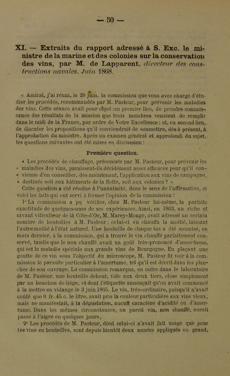 XX. ■— Extraits du rapport adressé à S. Exc. le mi- nistre de la marine et des colonies sur la conservation des vins, par M. de Eapparent, directeur des cons- tructions navales. Juin 1868. « Amiral, j’ai réuni, le 20 juin, la commission que vous avez chargé d’étu- dier les procédés, recommandés par M. Pasteur, pour prévenir les maladies des vins. Cette séance avait pour objet :en premier lieu, de prendre connais- sance des résultats de la mission que trois membres venaient de remplir dans le midi de la France, par ordre de Votre Excellence ; et, en second lieu, de discuter les propositions qu’il conviendrait de soumettre, dès à présent, à l’approbation du ministre. Après un examen général et approfondi du sujet, les questions suivantes ont été mises en discussion : Première question. « Les procédés de chauffage, préconisés par M. Pasteur, pour prévenir les « maladies des vins, paraissent-ils décidément assez efficaces pour qu’il con- « vienne d’en conseiller, dès maintenant, l’application aux vins de campagne, « destinés soit aux bâtiments de la flotte, soit aux colonies ? » Cette question a été résolue à l’unanimité, dans le sens de l’affirmative, et voici les faits qui ont servi à former l’opinion de la commission i l°La commission a pu vérifier, chez M. Pasteur lui-méme, la parfaite exactitude de quelques-unes de ses expériences. Ainsi, en 1863, un riche et savant viticulteur de là Côte-d’Or, M. Marey-Monge, avait adressé un certain nombre de bouteilles àM. Pasteur; celui-ci en chauffa la moitié, laissant, l’autre moitié à l’état naturel. Une bouteille de chaque tas a été soumise, en mars dernier, à la commission, qui a trouvé le vin chauffé parfaitement con- servé, tandis que le non chauffé avait un goût très-prononcé d’amertume, qui est la maladie spéciale aux grands vins de Bourgogne. En plaçant une goutte de ce vin sous l’objectif du microscope, M. Pasteur fit voir à la com- mission le parasite particulier à l’amertume, tel qu’il est décrit dans les plan- ches de son ouvrage. La commission remarqua, en outre dans le laboratoire de M. Pasteur, une bouteille debout, vide aux deux tiers, close simplement par un bouchon de liège, et dont l’étiquette annonçait qu’on avait commencé à la mettre en vidange le 3 juin 1865. Le vin, très-ordinaire, puisqu’il n’avait coûté que 0 fr. 45 c. le litre, avait pris la couleur particulière aux vins vieux, mais ne manifestait, à la dégustation, aucufr caractère d’acidité ou d’amer- tume. Dans les mômes circonstances, un pareil vin, non chauffé, aurait passé à l’aigre en quelques jours; 2° Les procédés de M. Pasteur, dont celui-ci n’avait fait usage que pour les vins en bouteilles, sont depuis bientôt deux années appliqués en grand,