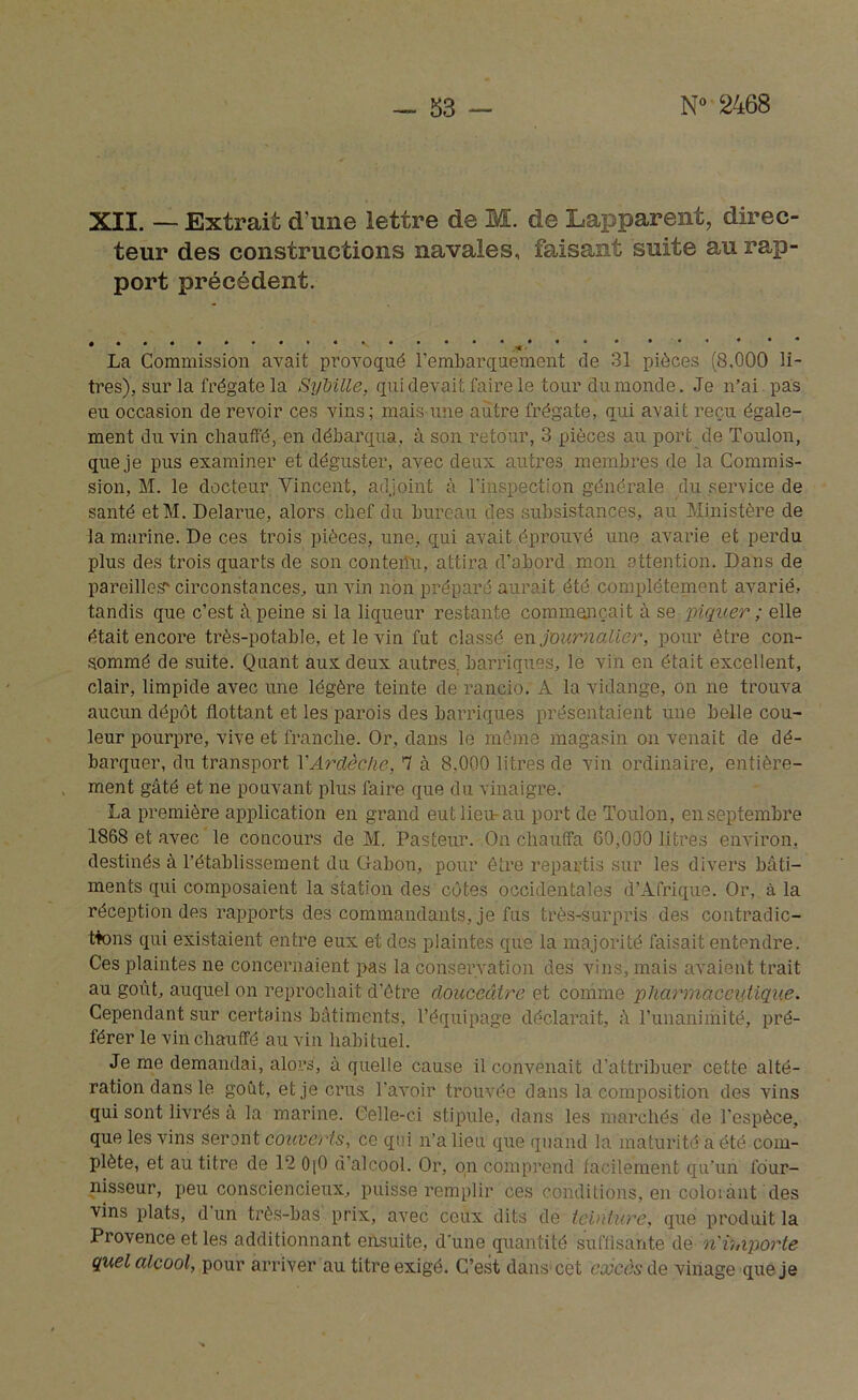 XII. — Extrait d’une lettre de M. de Lapparent, direc- teur des constructions navales, faisant suite au rap- port précédent. La Commission avait provoqué l’embarquement de 31 pièces (8,000 li- tres), sur la frégate la Sÿbille, qui devait faire le tour du monde. Je n’ai pas eu occasion de revoir ces vins; mais une autre frégate, qui avait reçu égale- ment du vin chauffé, en débarqua, à son retour, 3 pièces au port de Toulon, que je pus examiner et déguster, avec deux autres membres de la Commis- sion, M. le docteur Vincent, adjoint à l'inspection générale du service de santé etM. Delarue, alors chef du bureau des subsistances, au Ministère de la marine. De ces trois pièces, une, qui avait éprouvé une avarie et perdu plus des trois quarts de son conteiîu, attira d’abord mon attention. Dans de pareilles'circonstances, un vin non préparé aurait été complètement avarié, tandis que c’est à peine si la liqueur restante commençait à se piquer ; elle était encore très-potable, et le vin fut classé en journalier, pour être con- sommé de suite. Quant aux deux autres, barriques, le vin en était excellent, clair, limpide avec une légère teinte de rancio. A la vidange, on ne trouva aucun dépôt flottant et les parois des barriques présentaient une belle cou- leur pourpre, vive et franche. Or, dans le même magasin on venait de dé- barquer, du transport YArclèche, 'j à 8.000 litres de vin ordinaire, entière- ment gâté et ne pouvant plus faire que du vinaigre. La première application en grand eut lieu-au port de Toulon, en septembre 1868 et avec le concours de M. Pasteur. On chauffa 60,000 litres environ, destinés à rétablissement du Gabon, pour être repartis sur les divers bâti- ments qui composaient la station des côtes occidentales d’Afrique. Or, à la réception des rapports des commandants, je fus très-surpris des contradic- tions qui existaient entre eux et des plaintes que la majorité faisait entendre. Ces plaintes ne concernaient pas la conservation des vins, mais avaient trait au goût, auquel on reprochait d’ôtre douceâtre et comme pharmaceutique. Cependant sur certains bâtiments, l’équipage déclarait, â l’unanimité, pré- férer le vin chauffé au vin habituel. Je me demandai, alors, à quelle cause il convenait d’attribuer cette alté- ration dans le goût, et je crus l’avoir trouvée dans la composition des vins qui sont livrés à la marine. Celle-ci stipule, dans les marchés de l'espèce, que les vins seront couverts, ce qui n’a lieu que quand la maturité a été com- plète, et au titre de 12 0[0 d’alcool. Or, on comprend facilement qu’un four- nisseur, peu consciencieux, puisse remplir ces conditions, en coloiànt des vins plats, d’un très-bas prix, avec ceux dits de teinture, que produit la Provence et les additionnant ensuite, dune quantité suffisante de n'importe quel alcool, pour arriver au titre exigé. C’est dans cet excès de vinage que je