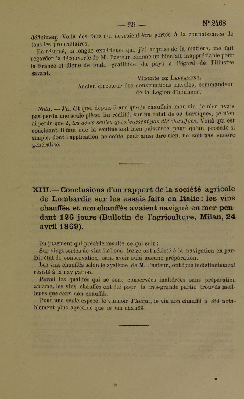 déflniment. Voilà des faits qui devraient être portés à la connaissance de tous les propriétaires. , . .. En résumé, la longue expérience que j'ai acquise de la matière, me lait regarder la découverte de M. Pasteur comme un bienfait inappréciable pour la France et digne de toute gratitude du pays à l’égard de l’illustre savant. Vicomte de Lapparent. Ancien directeur des constructions navales, commandeur de la Légion d’honneur. Nota. _ j’ai dit que, depuis 5 ans que je chauffais mon vin, je n’en avais pas perdu une seule pièce. En réalité, sur un total de 60 barriques, je n’en ai perdu que 2, les deux seules qui n'eussent pas été chauffées. Voilà qui est concluant. Il faut que la routine soit bien puissante, pour qu’un procédé si simple, dont l'application ne coûte pour ainsi dire rien, ne soit pas encore généralisé. XIII.— Conclusions d’un rapport de la société agricole de Lombardie sur les essais faits en Italie : les vins chauffés et non chauffés avaient navigué en mer pen- dant 126 jours (Bulletin de l’agriculture. Milan, 24 avril 1869), Du jugement qui précède résulte ce qui suit : Sur vingt sortes de vins italiens, treize ont résisté à la navigation en par- fait état de conservation, sans avoir subi aucune préparation. Les vins chauffés selon le système de M. Pasteur, ont tous indistinctement résisté à la navigation. Parmi les qualités qui se sont conservées inaltérées sans préparation aucune, les vins chauffés ont été pour la très-grande partie trouvés meil- leurs que ceux non chauffés. Pour une seule espèce, le vin noir d’Acqui, le vin non chauffé a été nota- blement plus agréable que le vin chauffé.