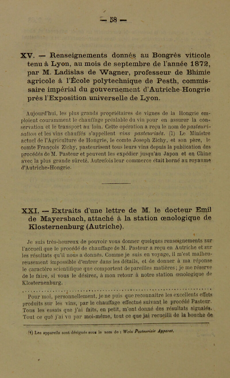 XV. — Renseignements donnés au Bongrès viticole tenu à Lyon, au mois de septembre de l’année 1872, par M. Ladislas de Wagner, professeur de Bhimie agricole à l’École polytechnique de Pesth, commis- saire impérial du gouvernement d’Autriche-Hongrie près l’Exposition universelle de Lyon. Aujourd’hui, les plus grands propriétaires de vignes de la Hongrie em- ploient couramment le chauffage préalable du vin pour en assurer la con- servation et le transport au loin. Cette opération a reçu le nom de pasteuri- sation et les vins chauffés s’appellent vins pasteurisés. (1) Le Ministre actuel de l’Agriculture de Hongrie, le comte Joseph Zichy, et son père, le comte François Zichy, pasteurisent tous leurs vins depuis la publication des procédés de M. Pasteur et peuvent les expédier jusqu’au Japon et en Chine avec la plus grande sûreté. Autrefois leur commerce était borné au royaume d’Autriche-Hongrie. XXI. — Extraits d’une lettre de M. le docteur Emiî de Mayersbach, attaché à la station œnologique de Klosternenburg (Autriche). i' Je suis très-heureux de pouvoir vous donner quelques renseignements sur l’accueil que le procédé de chauffage de M. Pasteur a reçu en Autriche et sur les résultats qu'il nous a donnés. Comme je suis en voyage, il m’est malheu- reusement impossible d’entrer dans les détails, et de donner à ma réponse le caractère scientifique que comportent dépareilles matières; je me réserve de le faire, si vous le désirez, à mon retour à notre station œnologique de Klosternenburg. . Pour moi, personnellement, je ne puis que reconnaître les excellents eftet-s produits sur les vins, par le chauffage effectué suivant le procédé Pasteur. Tous les essais que j’ai faits, en petit, m’ont donné des résultats signales. Tout ce quê j’ai vu par moi-même, tout ce que jai recueilli de la bouche de (l) Les appareils sont désignés sous le nom de : Woin Pastturisi*' Appotdt.