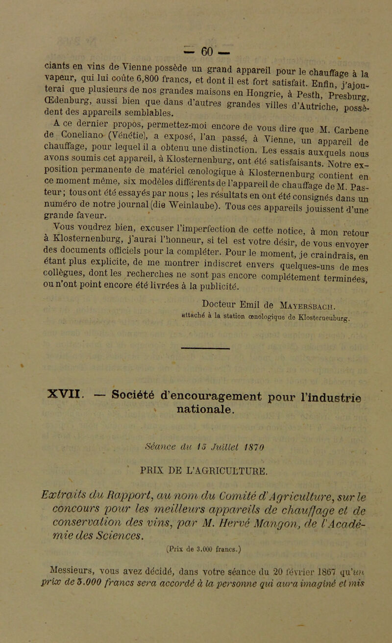 ciants en vins de Vienne possède un grand appareil pour le chauffage à la vapeur, qui lui coûte 6,800 francs, et dont il est fort satisfait. Enfin i’aiou que plusieurs de nos grandes maisons en Hongrie, à Pesth, P^esburg Œdenburg, aussi bien que dans d’autres grandes villes d’Autriche, possè- dent des appareils semblables. 1 A ce dernier propos; permettez-moi encore de vous dire que M. Carbene de Conelmno (Vénétie), a exposé, l'an passé, à Vienne, un appareil de chauffage, pour lequel il a obtenu une distinction. Les essais auxquels nous avons soumis cet appareil, à Klosternenburg, ont été satisfaisants Notre ex position permanente de matériel œnologique à Klosternenburg contient en ce moment même, six modèles différents de l’appareil de chauffage de M Pas teur ; tous ont été essayés par nous ; les résultats en ont été consignés dans un numéro de notre journal (die Weinlaube). Tous ces appareils jouissent d’une grande faveur. Vous voudrez bien, excuser l’imperfection de cette notice, à mon retour à Klosternenburg, j’aurai l’honneur, si tel est votre désir, de vous envoyer des documents officiels pour la compléter. Pour le moment, je craindrais en étant plus explicite, de me montrer indiscret envers quelques-uns de mes collègues, dont les recherches ne sont pas encore complètement terminées ou n’ont point encore été livrées à la publicité. Docteur Emil de Mayersbach. attaché à la station œnologique de KIosteraeuburg. » XVII. — Société d’encouragement pour l’industrie nationale. Séance dit 15 Juillet 1870 PRIX DE L’AGRICULTURE. Extraits du Rapport, au nom du Comité d'Agriculture, sur le concours pour les meilleurs appareils de chaumage et de conservation des vins, par M. Hervé Mangon, de l'Acadé- mie des Sciences. (Prix de 3.000 francs.) Messieurs, vous avez décidé, dans votre séance du 20 février 1867 qu’nn. prix de 3.000 francs sera accordé à la personne qui aura imaginé et mis