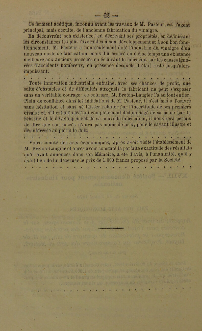 Ce ferment acétique, inconnu avant les travaux de M. Pasteur, est l’agent principal, mais occulte, de l’ancienne fabrication du vinaigre. En découvrant soii existence, en décrivant ses propriétés, en 'définissant les circonstances les plus favorables à son développement et à son bon fonc- tionnement, M. Pasteur a non-seulement doté l’industrie du vinaigre d’uu nouveau mode de fabrication, mais il a assuré en môme temps une existence meilleure aux anciens procédés en éclairant le fabricant sur les causes igno- rées d’accidents nombreux, en présence desquels il était resté jusqu’alors impuissant. Toute innovation industrielle entraîne, avec ses chances de profit, une suite d’obstacles et de difficultés auxquels le fabricant ne peut s’exposer sans un véritable courage ; ce courage, M. Breton-Laugier l’a eu tout entier. Plein de'cofifiancè dans leâ indications dé M. Pasteur, il' s’ëst mis à l’œuvre sans hésitation et sans sè laisser rebuter par l’incertitude dé ses premiers essais; et, s’il est aujourd’hui complètement dédommagé de sa peine par la réussite et le développement de sa nouvelle fabrication, il nous sera permis de dire que son succès n’aura pas moins de prix, pour le savant illustrée et désintéressé auquel il le doit. Votre comité des arts économiques, après avoir visité l’établissement de M. Breton-Laugier et après avoir constaté la parfaite exactitude des résultats qu’il avait annoncés dans son Mémoire, a été d’avis, à l’unanimité, qu’il y avait lieu de lui décerner le prix de 1.000 francs proposé par la Société.