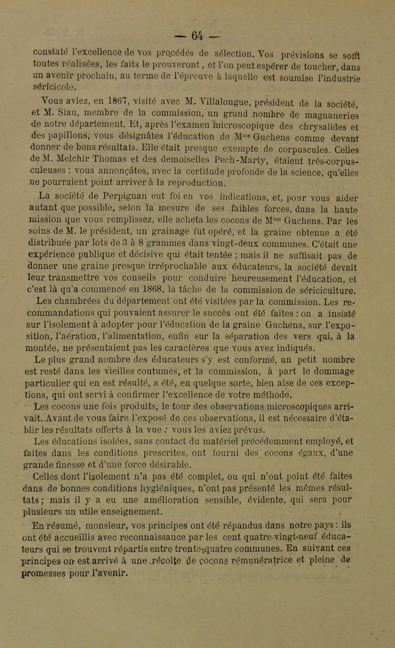 constaté l’excellence de vos procédés de sélection. Vos prévisions se soift toutes réalisées, les faits le prouveront, et 1 on peut espérer de toucher, dans un avenir prochain, au terme de l’épreuve à laquelle est soumise l’industrie séricicole. Vous aviez, en 1867, visité avec M. Villalongue, président de la société, et M. Siau, membre de la commission, un grand nombre de magnaneries de notre département. Et, après l’examen microscopique des chrysalides et des papillons, tous désignâtes l’éducation de M'“« Guchens comme devant donner de bons résultats. Elle était presque exempte de corpuscules. Celles deM. Melchir Thomas et des demoiselles Pech-Marty, étaient très-corpus- culeuses : vous annonçâtes, avec la certitude profonde de la science, qu’elles ne pourraient point arrivera la reproduction. La société de Perpignan eut foi en vos indications, et, pour vous aider autant que possible, selon la mesure de ses faibles forces, dans la haute mission que vous remplissez, elle acheta les cocons de Mmo Guchens. Par les soins de M. le président, un grainage fut opéré, et la graine obtenue a été distribuée par lots de 3 à 8 grammes dans vingt-deux communes. C’était une expérience publique et décisive qui était tentée ; mais il ne suffisait pas de donner une graine presque irréprochable aux éducateurs, la société devait leur transmettre vos conseils pour conduire heureusement l’éducation, et c’est là qu’a commencé en 1868, la tâche de la commission de sériciculture. Les chambrées du département ont été visitées par la commission. Les re- commandations qui pouvaient assurer le succès ont été faites : on a insisté sur l’isolement à adopter pour l’éducation de la graine Guchens, sur l’expo- sition, l’aération, l’alimentation, enfin sur la séparation des vers qui, à la montée, ne présentaient pas les caractères que vous avez indiqués. Le plus grand nombre des éducateurs s’y est conformé, un petit nombre est resté dans les vieilles coutumes, et la commission, à part le dommage particulier qui en est résulté, a été, en quelque sorte, bien aise de ces excep- tions, qui ont servi à confirmer l’excellence de votre méthode. Les cocons une fois produits, le tour des observations microscopiques arri- vait. Avant de vous faire l’exposé de ces observations, il est nécessaire d’éta- blir les résultats offerts à la vue : vous les aviez prévus. Les éducations isolées, sans contact du matériel précédemment employé, et faites dans les conditions prescrites, ont fourni des cocons égaux, d’une grande finesse et d’une force désirable. Celles dont l’isolement n’a pas été complet, ou qui n’ont point été faites dans de bonnes conditions hygiéniques, n’ont pas présenté les mêmes résul- tats ; mais il y a eu une amélioration sensible, évidente, qui sera pour plusieurs un utile enseignement. En résumé, monsieur, vos principes ont été répandus dans notre pays : ils ont été accueillis avec reconnaissance par les cent quatre-vingt-neuf éduca- teurs qui se trouvent répartis entre trentetquatre communes. En suivant ces principes on-est arrivé à une .récolte de cocons rémunératrice et pleine de promesses pour l’avenir.