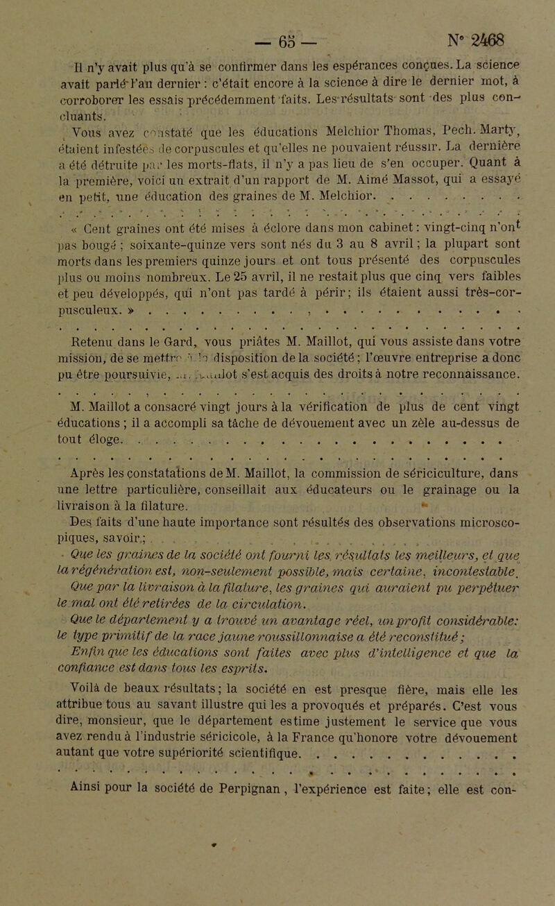 Il n’y avait plus qu’à se confirmer dans les espérances conçues. La science avait parié'l’an dernier : c’était encore à la science à dire le dernier mot, à corroborer les essais précédemment‘faits. Les résultats sont des plus con- cluants. Vous avez constaté que les éducations Melchior Thomas, Pech. Mart}-, étaient infestées de corpuscules et qu’elles ne pouvaient réussir. La dernière a été détruite par les morts-fiats, il n’y a pas lieu de s’en occuper. Quant à la première, voici un extrait d’un rapport de M. Aimé Massot, qui a essayé en petit, une éducation des graines de M. Melchior « Cent graines ont été mises à éclore dans mon cabinet: vingt-cinq n’ont pas bougé ; soixante-quinze vers sont nés du 3 au 8 avril; la plupart sont morts dans les premiers quinze jours et ont tous présenté des corpuscules plus ou moins nombreux. Le 25 avril, il ne restait plus que cinq vers faibles et peu développés, qui n’ont pas tardé à périr; ils étaient aussi très-cor- pusculeux. » Retenu dans le Gard, vous priâtes M. Maillot, qui vous assiste dans votre mission, de se mettre la disposition delà société; l’œuvre entreprise a donc pu être poursuivie, *u. Manlot s’est acquis des droits à notre reconnaissance. M. Maillot a consacré vingt jours à la vérification de plus de cent vingt éducations ; il a accompli sa tâche de dévouement avec un zèle au-dessus de tout éloge Après les constatations deM. Maillot, la commission de sériciculture, dans une lettre particulière, conseillait aux éducateurs ou le grainage ou la livraison à la filature. Les faits d’une haute importance sont résultés des observations microsco- piques, savoir; Que les graines de la société ont fourni les résultats les meilleurs, et que la régénération est, non-seulement possible, mais certaine, incontestable. Que par la livraison à la filature, les graines qui auraient pu perpétuer le mal ont été retirées de la circulation. Que le département y a trouvé un avantage réel, un profit considérable: le type primitif de la race jaune roussillonnaise a été reconstitué ; Enfin que les éducations sont faites avec plus d’intelligence et que la confiance est dans tous les esprits. Voilà de beaux résultats ; la société en est presque fière, mais elle les attribue tous au savant illustre qui les a provoqués et préparés. C’est vous dire, monsieur, que le département estime justement le service que vous avez rendu à l’industrie séricicole, à la France qu’honore votre dévouement autant que votre supériorité scientifique Ainsi pour la société de Perpignan, l’expérience est faite ; elle est con-