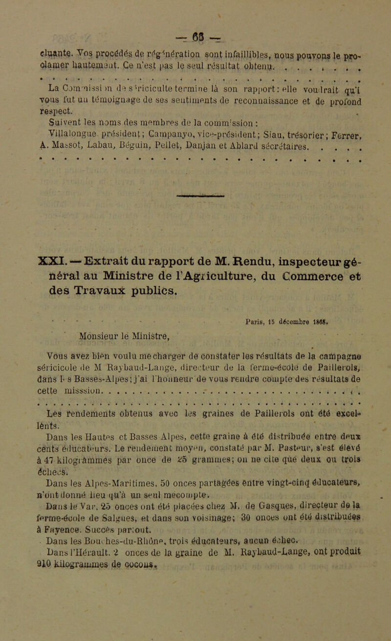 duante. Vos procédés de régénération sont infaillibles, nous pouvons le pro- clamer hautement. Ce n’est pas le seul résultat obtenu La Cornnissi m de s'riciculle termine là son rapport: elle voudrait qui vous fut un témoignage de ses sentiments de reconnaissance et de profond respect. Suivent les noms des membres de la commission : Villalongue. président; Campanyo, vice-président; Siau, trésorier; Ferrer, À. Massot, Labau, Béguin, Pellet, Danjan et Ablard sécrétaires XXI. — Extrait du rapport de M. Rendu, inspecteur gé- néral au Ministre de l'Agriculture, du Commerce et des Travaux publics. Paris, 15 décembre 1888. Monsieur le Ministre, Vous avez bien voulu me charger de constater les résultats de la campagne séricicole île M Raybaud-Lange, directeur de la ferme-école de Paillerols, dans !• s Basses-Alpes; j'ai l'honneur de vous rendre compte des résultats de cette misssiun < . Les rendements obtenus avec les graines de Paillerols ont été excel- lènts. Dans les Hautes et Basses Alpes, cette graine à été distribuée entre deux cents éducateurs. Le rendement moyen, constaté par M. Pasteur, s'est élevé à 47 kilogrammes par once de 25 grammes; on ne cite que deux ou trois êclieeS. Dans les Alpes-Maritimes, 50 onces partagées entre vingt-cinq éducateurs, n’ont donné lieu qu’à un seul mécompte. Dans le Var, 25 onces ont été placées chez M. de Casques, directeur de la ferme-école de Saignes, et dans son voisinage; 30 onces ont été distribuées à Fayence. Succès par;out. Dans les Bou* hes-du-Rhône, trois éduenteurs, aucun échec. Dans l’Hérault. 2 onces de la graine de M. Raybaud-Lange, ont produit 910 kilogrammes de cocons.