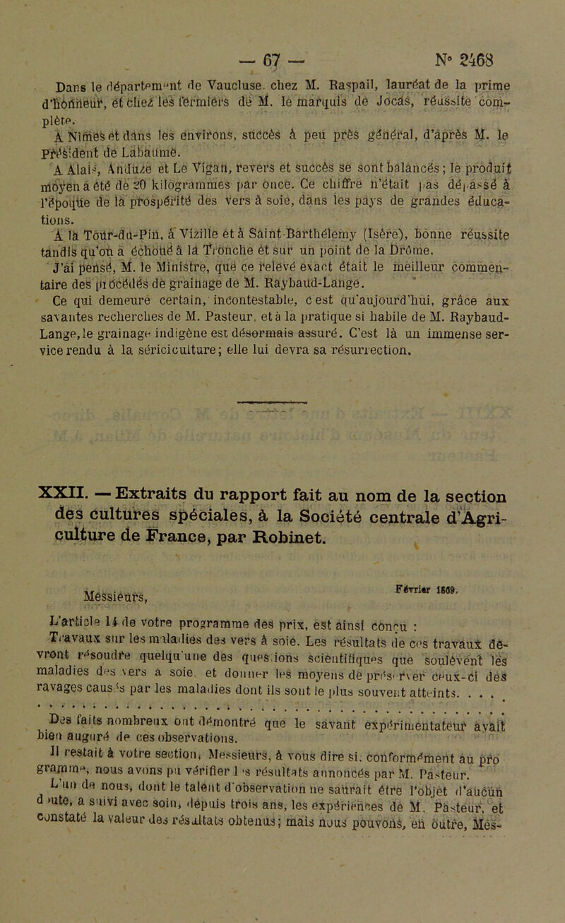 Dans le rlépartpmunt de Vaucluse, chez M. Raspail, lauréat de la prime dtiôïiriëliV, ét clie^ léà fgrmfêrs dé M. le marquis de Jocâs, réussite com- plète. A Nîmes et dans les environs, succès à peu près général, d’après M. le p^èidènt de Labaüme. A liais, Auduze et Le Vigan, revers et succès se sont balancés ; le produit môÿen a été de 20 kilogrammes par once. Ce chiffre n’était pas dépassé à l’époqtie de la prospérité des vers à soie, dans les pays de grandes éduca- tions. À là Toür-dti-Pin, à Vizille et à Saint-Barthélemy (Isère), bonne réussite tandis qu’on a échoué â là Tronche et sur un point de la Drôme. J’ài pensé, M. le Ministre, que ce relevé exact était le meilleur commen- taire des précédés de grainage de M. Raybaud-Langé. Ce qui demeure certain, incontestable, cest qu'aujourd’hui, grâce aux savantes recherches de M. Pasteur, et à la pratique si habile de M. Raybaud- Langp,le grainage indigène est désormais assuré. C’est là un immense ser- vice rendu à la sériciculture; elle lui devra sa résurrection. XXII. — Extraits du rapport fait au nom de la section des cultures spéciales, à la Société centrale d’Agri- culture de France, par Robinet. Messieurs, Février 1689. L’article 14 de votre programme des prix, est ainsi conçu : Travaux sur les maladies des vers à soie. Les résultats de cos travaui de- vront résoudre quelqu’une des quns.ions scientifiques que soulèvent lès maladies des vers à soie, et donner les moyens de préserver ceux-ci des ravages causas par les maladies dont ils sont le plus souvent atteints. . . . • Des laits nombreux ont démontré que le savant expérimentateur avait bien auguré de ces observations. Il restait à votre section, Messieurs, à vous dire si. conformément au pro gramme, nous avons pu vérifier l's résultats annoncés par M. Pasteur L un de nous, dont le talent d’observation ne saurait être l’objet d’aucun d >ute, a suivi avec soin, depuis trois ans, les expériences de M. Pasteur, et constaté la valeur des résultats obtenus; mais nous pouvons, eiï outre, Mes-