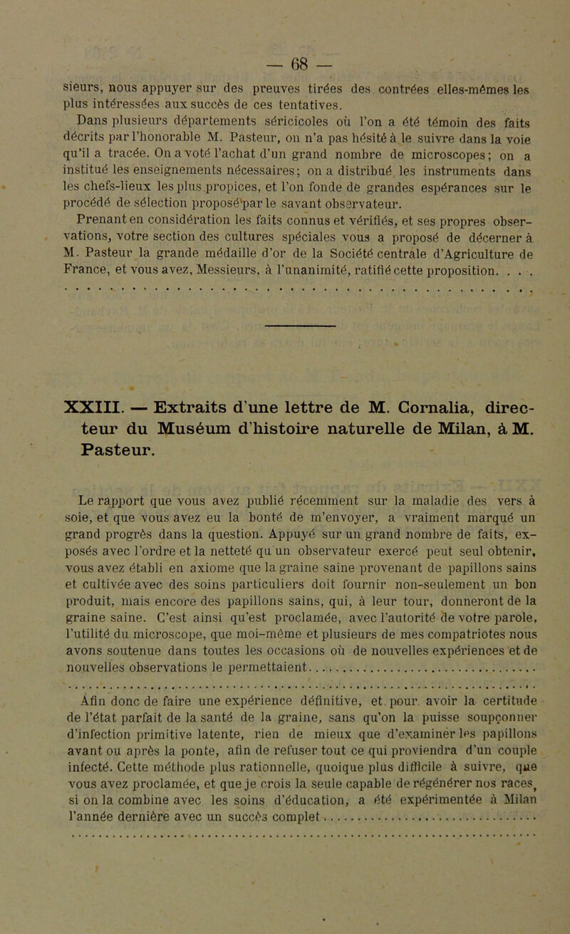 sieurs, nous appuyer sur des preuves tirées des contrées elles-mêmes les plus intéressées aux succès de ces tentatives. Dans plusieurs départements séricicoles où l’on a été témoin des faits décrits par l’honorable M. Pasteur, on n’a pas hésité à le suivre dans la voie qu’il a tracée. On a voté l’achat d’un grand nombre de microscopes; on a institué les enseignements nécessaires; on a distribué les instruments dans les chefs-lieux les plus propices, et l’on fonde de grandes espérances sur le procédé desélection proposé'par le savant observateur. Prenant en considération les faits connus et vérifiés, et ses propres obser- vations, votre section des cultures spéciales vous a proposé de décerner à M. Pasteur la grande médaille d’or de la Société centrale d’Agriculture de France, et vous avez, Messieurs, à l’unanimité, ratifié cette proposition. . . . XXIII. — Extraits d’une lettre de M. Cornalia, direc- teur du Muséum d’histoire naturelle de Milan, à M. Pasteur. Le rapport que vous avez publié récemment sur la maladie des vers à soie, et que vous avez eu la bonté de m’envoyer, a vraiment marqué un grand progrès dans la question. Appuyé sur un grand nombre de faits, ex- posés avec l’ordre et la netteté qu'un observateur exercé peut seul obtenir, vous avez établi eu axiome que la graine saine provenant de papillons sains et cultivée avec des soins particuliers doit fournir non-seulement un bon produit, mais encore des papillons sains, qui, à leur tour, donneront de la graine saine. C’est ainsi qu’est proclamée, avec l'autorité de votre parole, l’utilité du microscope, que moi-même et plusieurs de mes compatriotes nous avons soutenue dans toutes les occasions où de nouvelles expériences et de nouvelles observations le permettaient Afin donc de faire une expérience définitive, et pour avoir la certitude de l’état parfait de la santé de la graine, sans qu’on la puisse soupçonner d’infection primitive latente, rien de mieux que d’examiner les papillons avant ou après la ponte, afin de refuser tout ce qui proviendra d’un couple infecté. Cette méthode plus rationnelle, quoique plus difficile à suivre, que vous avez proclamée, et que je crois la seule capable de régénérer nos races, si on la combine avec les soins d’éducation, a été expérimentée à Milan l’année dernière avec un succès complet