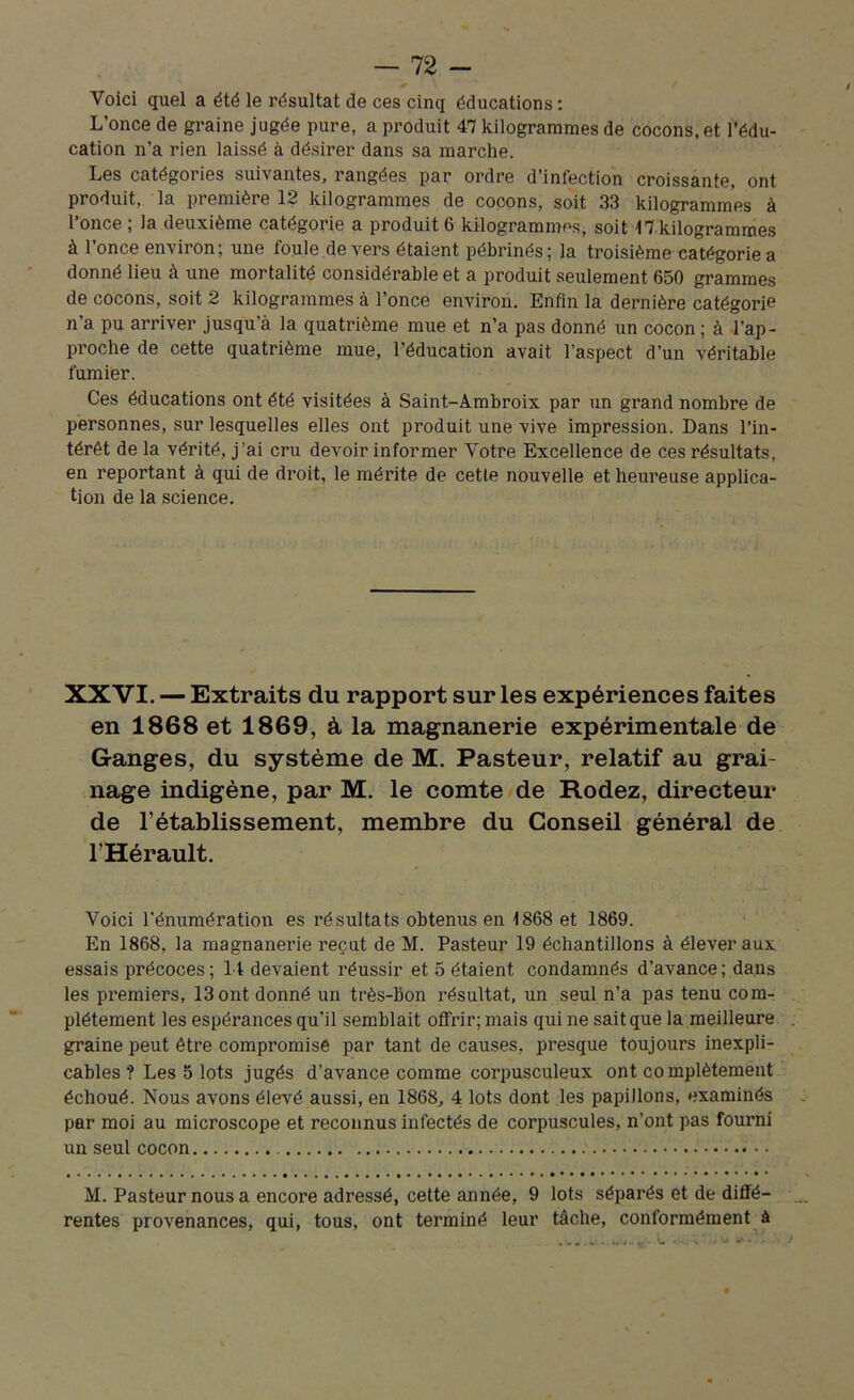 Voici quel a été le résultat de ces cinq éducations: L’once de graine jugée pure, a produit 47 kilogrammes de cocons, et l’édu- cation n’a rien laissé à désirer dans sa marche. Les catégories suivantes, rangées par ordre d’infection croissante, ont produit, la première 12 kilogrammes de cocons, soit 33 kilogrammes à l’once ; la deuxième catégorie a produit 6 kilogrammes, soit ^kilogrammes à l’once environ; une foule devers étaient pébrinés; la troisième catégorie a donné lieu à une mortalité considérable et a produit seulement 650 grammes de cocons, soit 2 kilogrammes à l’once environ. Enfin la dernière catégorie n’a pu arriver jusqu’à la quatrième mue et n’a pas donné un cocon ; à l’ap- proche de cette quatrième mue, l’éducation avait l’aspect d’un véritable fumier. Ces éducations ont été visitées à Saint-Ambroix par un grand nombre de personnes, sur lesquelles elles ont produit une vive impression. Dans l’in- térêt de la vérité, j’ai cru devoir informer Votre Excellence de ces résultats, en reportant à qui de droit, le mérite de cette nouvelle et heureuse applica- tion de la science. XXVI. — Extraits du rapport sur les expériences faites en 1868 et 1869, à la magnanerie expérimentale de Granges, du système de M. Pasteur, relatif au grai- nage indigène, par M. le comte de Rodez, directeur de l’établissement, membre du Conseil général de l’Hérault. Voici l'énumération es résultats obtenus en 1868 et 1869. En 1868, la magnanerie reçut de M. Pasteur 19 échantillons à élever aux essais précoces; 11 devaient réussir et 5 étaient condamnés d’avance; dans les premiers, 13 ont donné un très-bon résultat, un seul n’a pas tenu com- plètement les espérances qu’il semblait offrir; mais qui ne sait que la meilleure graine peut être compromise par tant de causes, presque toujours inexpli- cables ? Les 5 lots jugés d’avance comme corpusculeux ont complètement échoué. Nous avons élevé aussi, en 1868, 4 lots dont les papillons, examinés par moi au microscope et reconnus infectés de corpuscules, n’ont pas fourni un seul cocon M. Pasteur nous a encore adressé, cette année, 9 lots séparés et de diffé- rentes provenances, qui, tous, ont terminé leur tâche, conformément à 4