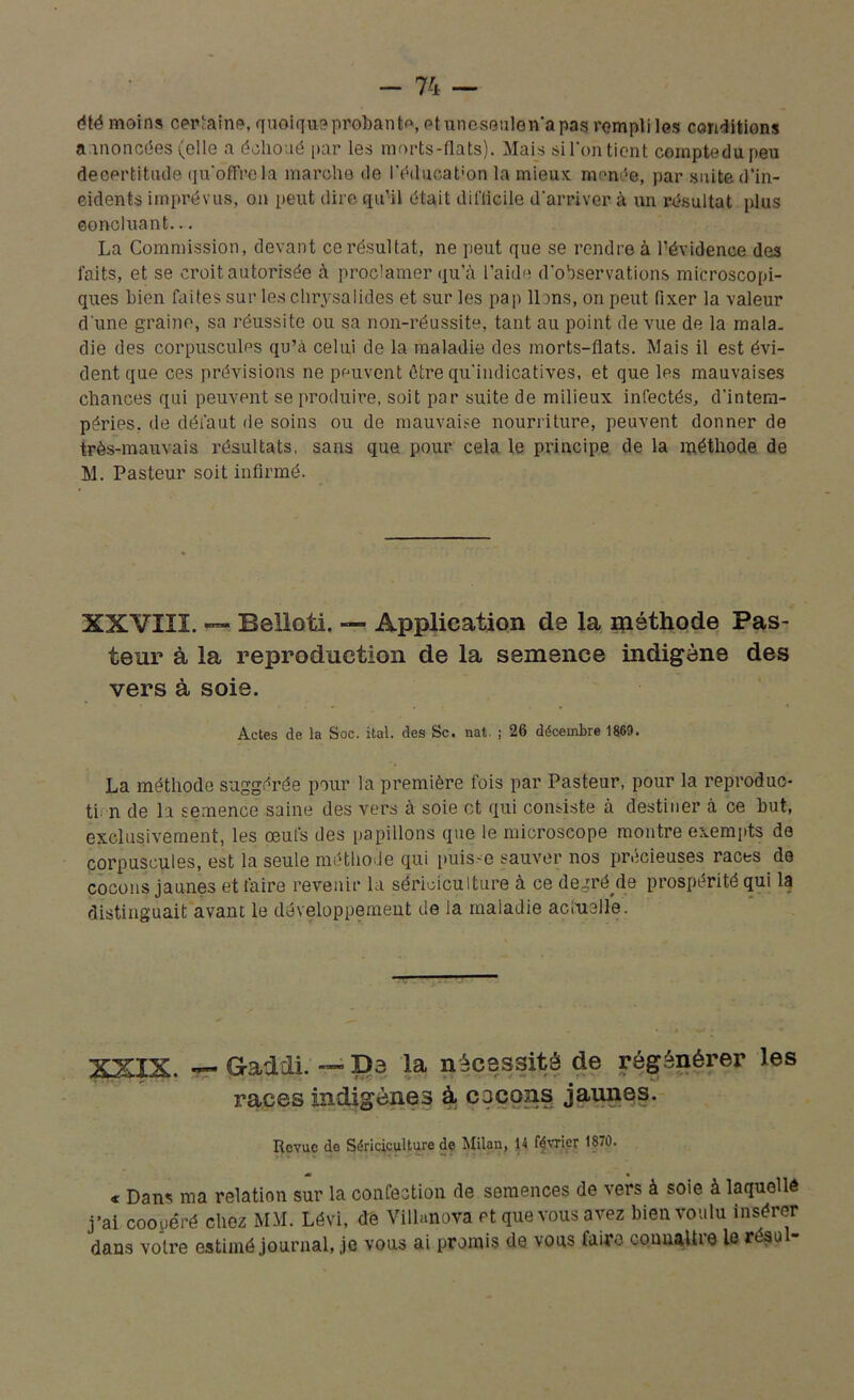 été moins certaine, quoique probant, etunesenlonapas rempli les conditions annoncées (elle a échoué par les morts-flats). Mais si l'on tient comptedupeu decertitiule qu'offre la marche de l’édueat'on la mieux menée, par suite d’in- ciclents imprévus, on peut dire qu’il était difficile d'arriver à un résultat plus concluant... La Commission, devant ce résultat, ne peut que se rendre à l’évidence des laits, et se croit autorisée à proclamer qu’à l’aide d’observations microscopi- ques bien faites sur les chrysalides et sur les pap lions, on peut fixer la valeur d une graine, sa réussite ou sa non-réussite, tant au point de vue de la mala- die des corpuscules qu’à celui de la maladie des morts-flats. Mais il est évi- dent que ces prévisions ne peuvent être qu'indicatives, et que les mauvaises chances qui peuvent se produire, soit par suite de milieux infectés, d'intem- péries, de défaut de soins ou de mauvaise nourriture, peuvent donner de très-mauvais résultats, sans que pour cela le principe de la méthode de M. Pasteur soit infirmé. XXVIII. — Beiloti. — Application de la méthode Pas- teur à la reproduction de la semence indigène des vers à soie. Actes de la Soc. ital. des Sc. nat. ; 26 décembre 1869. La méthode suggérée pour la première fois par Pasteur, pour la reproduc- tif n de la semence saine des vers à soie et qui consiste à destiner à ce but, exclusivement, les œufs des papillons que le microscope montre exempts de corpuscules, est la seule méthode qui puisse sauver nos précieuses races de cocons jaunes et faire revenir la sériciculture à ce degré Me prospérité qui la distinguait avant le développement de la maladie actuelle. XXIX. — G-addi. — D3 la nécessité de régénérer les races indigènes à, cacons jaunes. Revue de Sériciculture de Milan, 14 février 1870. « Dans ma relation sur la confection de semences de vers à soie à laquelle j’ai coopéré chez MM. Lévi, de Vilhmova et que vous avez bien voulu insérer dans votre estimé journal, je vous ai promis de vous laite connalhe le résu