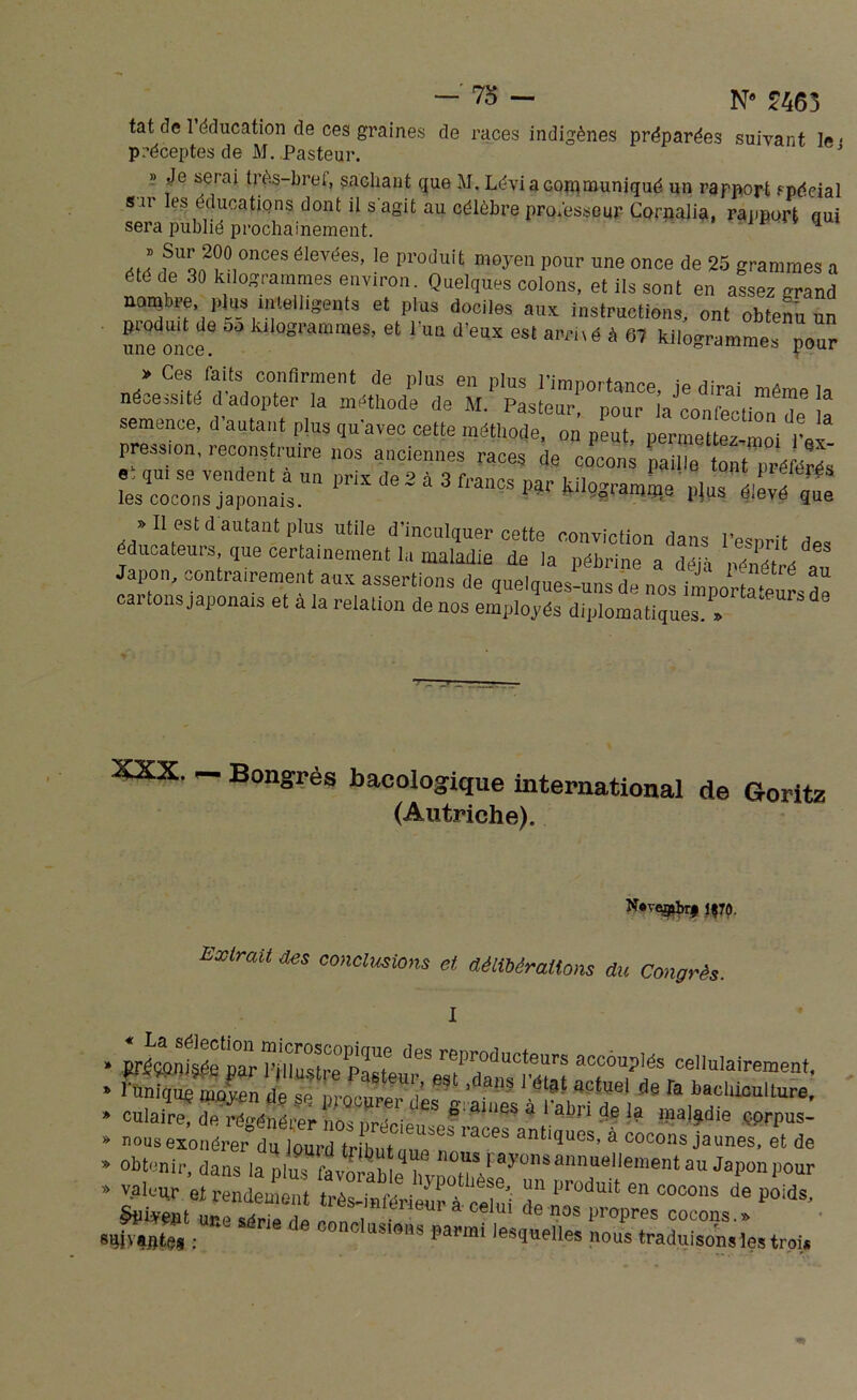 /o N® £463 tat de 1 éducation de ces graines de races indigènes préparées suivant le • préceptes de M. Pasteur. J » Je serai très-bref, sachant que M. Lévi a communiqué un rapport spécial sar les éducations dont il s'agit au célèbre professeur Cornalia, rapport qui sera publié prochainement. * * fUQA2?0,OnCeS élevcies’ le produit moyen pour une once de 25 grammes a été de 30 kilogrammes environ. Quelques colons, et ils sont en assez grand nombre, plus intelligents et plus dociles aux instructions, ont obtenu un nne once luIogramme3’ et 1UQ d’eux est “«-hé à kilogramme» pour > Ces faits confirment de pins en pins l’importance, je dirai même la nécessité dadopter la méthode de M. Pasteur, pour ia confection de e semence, d autant plus qu’avec cette méthode, on peut permettez moi l’or pression, reconstruire nos anciennes races de cocons «, qui se vendent a un prix de 2 à 3 francs par kilogramme plus élevé uue les cocons japonais. a uieve que » Il est d autant pins utile d’inculquer cette conviction dans l’esprit des éducateurs que certainement la maladie de ia pébrine a déjà pénétré au Japon, contrairement aux assertions de quelques-uns de nos imnortaVur- d! cartons japonais et à la relation de nos employés diplomatiques T XXX. - Bongrès bacologique international de Goritz (Autriche). N«vçgibr# 1^70 Extrait des conclusions et délibérations du Congrès. » prs&OTjsie^“iU^PMteurra«Pto^tot ceII“lal«1«'e?t. * 1 unique moyen de sp nmi'nwi- / > 1 ? 1 état actuel de Ta bachiculture, » cdlaC&STrîŒf8 * ** •«? J* -»a|,die cp^ » nous exonérer du lourd trihntmf  ’laC6b anl3uos’ a cocons jaunes, et de » Obtenir, dans la pluf » valeur et rendement très-inférieur à celui de ,? C°°0nS de ï°ids' une sérip Ho eenei • ce U1 de nos Propres cocons.» m vaptes : J U:5imîs papmi ,es(Iuelles nous traduisons les trou