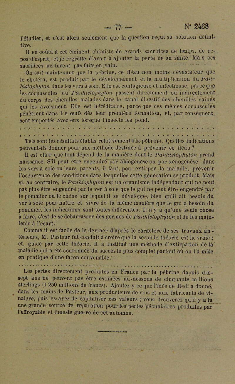 l'étudier, et c’est alors seulement que la question reçut sa solution défini- tive. 11 en coûta à cet éminent chimiste de grands sacrifices de temps, de re- pos d'esprit, et je regrette d'avo:r à ajouter Ja perte de sa santé. Mais ces sacrifices ne lurent pas faits en vain. On sait maintenant que la pébrine, ce fléau non moins dévastateur que le choléra, est produit par le développement et la multiplicaiion du Pan- hisiophyion dans les vers à soie. Elle est contagieuse et infectieuse, parce que les corpuscules du Panhis'topftyton passent directement ou indirectement du corps des chenilles malades dans le canal digestif des chenilles saines qui les avoisinent. Elle est héréditaire, parce que ces mêmes corpuscules pénètrent dans les œufs dès leur première formation, et, par conséquent, sont emportés avec eux lorsque l’insecte les pond. Tels sont les résultats établis relativement à la pébrine. Quelles indications peuvent-ils donner pour une méthode destinée à prévenir ce fléau ? Il est clair que tout dépend de la manière dont le Panhislophylon prpnd naissance. S’il peut être engendré par abiogénèse ou par xénogénèse. dans les vers à soie ou leurs parents, il faut, pour extirper la maladie, prévenir l’occurrence des conditions dans lesquelles cette génération se produit. Mais si, au contraire, le Panhisphyton est un organisme indépendant qui ne peut pas plus être engendré par le ver à soie que le gui ne peut être engendré par le pommier ou le chêne sur lequel il se développe, bien qu’il ait besoin du ver à soie pour naître et vivre de la même manière que le gui a besoin du pommier, les indications sont toutes différentes. Il n’y a qu’une seule chose à faire, c’est de se débarrasser des germes de Panhistophyion et de les main- tenir à l’écart. Comme il est facile de le deviner d’après le caractère de ses travaux an- térieurs, M. Pasteur fut conduit à croire que la seconde théorie est la vraie ; et, guidé par cette théorie, il a institué une méthode d'extirpation de la maladie qui a été couronnée du succès le plus complet partout où on l’a mise en pratique d’une façon convenable. Les pertes directement produites en France par la pébrine depuis dix- sept ans ne peuvent pas être estimées au-dessous de cinquante millions sterlings (1 250 millions de francs). Ajoutez-y ce que l’idée de Redi a donné, dans les mains de Pasteur, aux producteurs de vins et aux fabricants de vi- naigre, finis essayez de capitaliser ces valeurs ; vous trouverez qu’il y a là une grande source de réparation pour les pertes pécuniaires produites par l'effroyable et funeste guerre de cet automne.