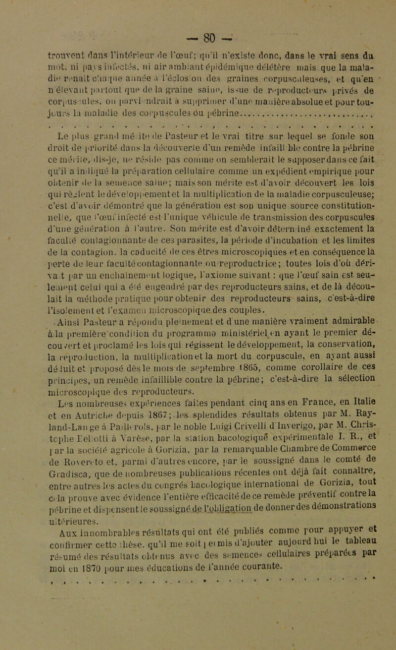 trouvent dans l’intérieur de l’œuf; qu’il n'existe donc, dans le vrai sens du mot. ni pays infectés, ni air ambiant épidémique délétère mais que la mala- die renaît chaque année à l’éclos on des graines rorpusc.lieuses, et qu'en n élevant partout que de la graine saine, issue de reproducteurs privés de corpus ules, ou parvimirait à supprimer d’une manière absolue et pour tou- jours la maladie des corpuscules ou pébrine Le plus granil mé ite de Pasteur et le vrai titre sur lequel se fonde son droit de priorité dans la découverte d'un remède inl'aill ble contre la pébrine ce mérite, dis-je, m* réside pas comme on semblerait le supposer dans ce fait qu’il a indiqué la préparation cpllulaire comme un expédient empirique pour obtenir de la semence saine; mais son mérite est, d'avoir découvert les lois qui règlent ledéve'oppementet la multiplication de la maladie corpusculeuse; c’est d'avoir démontré que la génération est son unique source constitution- nelle, que l’œuf infecté est l'unique véhicule de transmission des corpuscules d'une génération à l’autre. Son mérite est d’avoir détern iné exactement la faculi.é contagionnante de ces parasites, la période d’incubation et les limites de la contagion, la caducité de ces êtres microscopiques et en conséquence la perte de leur faculté contagionnante ou reproducti ice ; toutes lois d’où déri- va.t par un enchaînement logique, l'axiome suivant : que l’œuf sain est. seu- lement celui qui a éte engendré par des reproducteurs sains, et de là décou- lait la méthode pratique pour obtenir des reproducteurs sains, c'est-à-dire l’isolement et l’examen microscopique des couples. Ainsi Pasteur a répondu pleinement et d une manière vraiment admirable à la première'condiiion du programma ministériel en ayant le premier dé- cou vert et proclamé les lois qui régissent le développement, la conservation, la reproduction, la multiplication et la mort du corpuscule, en ayant aussi déduit et proposé dès le mois de septembre 1865, comme corollaire de ces principes, un remède infaillible contre la pébrine; c'est-à-dire la sélection microscopique des reproducteurs. Les nombreuses expériences laites pendant cinq ans en France, en Italie et en Autriche depuis 1867; les splendides résultats obtenus par M. Ra}r- land-Lange à Padb rois, par le noble Luigi Crivelli d lnverigo, par M. Chris- tophe EePotti à Varèse, par la stalion bacologiqué expérimentale I. R., et j ar la société agricole à Gorizia. par la remarquable Chambre de Commerce de Rmeivto et, parmi d'autres encore, parle soussigné dans le comté de Gradisca, que de nombreuses publications récentes ont déjà fait connaître, entre autres les actes du congrès bacologiqué international de Gorizia, tout d la prouve avec évidence l'entière efficacité de ce remède préventit contre la pébrine et dispensent Je soussigné de l'obligation de donner des démonstrations ultérieures. Aux innombrables résultats qui ont été publiés comme pour appujer et confirmer cette dièse, qu’il me soit | eimis d’ajouter aujourd hui le tableau résumé des résultats obtenus avec des semences cellulaires préparées par moi en 187U pour mes éducations de l'année courante. . à • • , • »