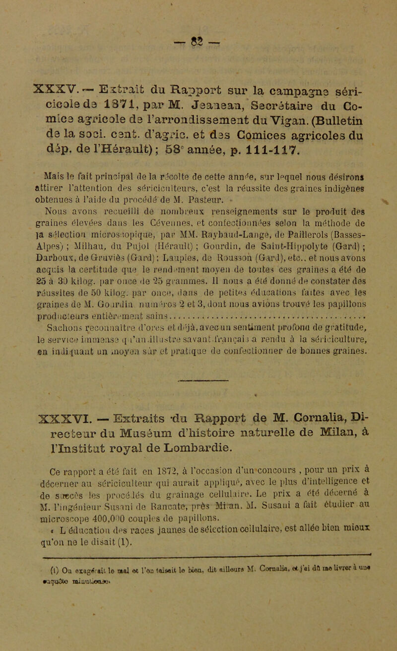 XXXV. — Extrait du Rapport sur la campagne séri- cicoledo 1371, par M. Jaanean, Secrétaire du Co- mica agricole da l'arrondissement du Vigan. (Bulletin da la soci. cant. d’agric. et das Comices agricoles du dép. de l’Hérault); 53e année, p. 111-117. Mais le fait principal de la récolte de cette année, sur lpquel nous désirons attirer l’attention des sériciculteurs, c’est la réussite des graines indigènes obtenues à l’aide du procédé de M. Pasteur. Nous avons recueilli de nombreux renseignements sur le produit des graines élevées dans les Cévennes, et confectionnées selon la méthode de ]a sélection microscopique, par MM. Raybaud-Lange, de Paillerols (Basses- Alpes) ; Milhau, du Pu.jol (Hérault) ; Gourdin, de Saiut-Hippolyte (Gard) ; Darboux, de Gruviès (Gard) ; Laupies, de Rousson (Gard), etc., et nous avons acquis la certitude que le rendement moyen de toutes ces graines a été do 25 à 30 kilog. par once de 25 grammes. 11 nous a été donné de constater des réussites de 50 kilog. par once, dans de petites éducations faites avec les graines de M. Gourdin nuin tos 2 et 3, dont nous avions trouvé les papillons producleurs entièrement sains Sachons reconnaître d’ores et déjà, avec un sentiment profond de gratitude, le service immense i[u’un,illustre savant français a rendu à ia sériciculture, en indiquant un moyen sur et pratique de confectionner de bonnes graines. XXXVI. — Extraits -du Rapport de M. Cornalia, Di- recteur da Muséum dliistoire naturelle de Milan, à l’Institat royal de Lombardie. Ce rapport a été fait en 1872, à l’occasion d’un concours , pour un prix à décerner au sériciculteur qui aurait appliqué, avec le plus d intelligence et de succès les procédés du grainage cellulaire. Le prix a été décerné à M. l’ingénieur Susani de Rancate, près Mian. M. Susaui a tait étudier au microscope 400,0 >0 couples de papillons. « L éducation des races jaunes de sélection cellulaire, est allée bien mieux qu’on ne le disait (1). fl) Ou exagérait le mal et l’on taisait le bien, dit aillouru M. Cornalia, et j'oi dû me liner à uu« •uquOto miuuùxL»*