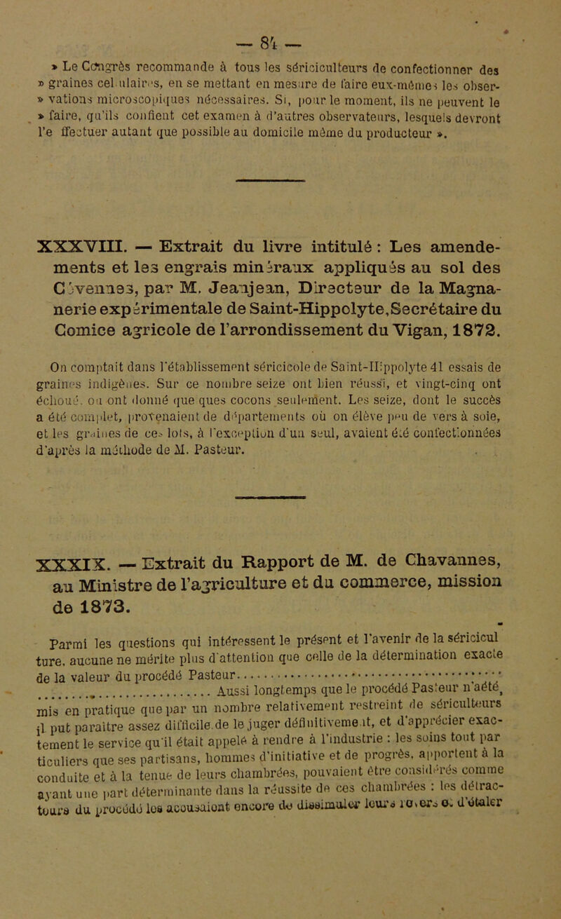 * Le Ccongrès recommande à tous les sériciculteurs de confectionner des » graines cel ulairos, en se mettant en mesure de faire eux-mêmes les obser- » vations microscopiques nécessaires. Si, pour le moment, ils ne peuvent le » faire, qu’ils confient cet examen à d’autres observateurs, lesquels devront l’e ffectuer autant que possible au domicile môme du producteur ». XXXVIII. — Extrait du livre intitulé : Les amende- ments et les engrais minéraux appliqués au sol des Gj venue s, par M. Jeanjean, Directeur de la Magna- nerie expérimentale de Saint-Hippolyte,Secrétaire du Comice agricole de l’arrondissement du Vigan, 1872. On comptait dans rétablissement séricicole de Saint-IIippolyte 41 essais de graines indigènes. Sur ce nombre seize ont bien réussi, et vingt-cinq ont échoué, ou ont donné que ques cocons seulement. Les seize, dont le succès a été complet, provenaient de départements où on élève peu de vers à soie, et les graines de ce^ lois, à l'exception d'un seul, avaient é.é confectionnées d’après la méthode de AI. Pasteur. XXXIX. — Extrait du Rapport de M. de Chavannes, au Ministre de l’agriculture et du commerce, mission de 1873. m Parmi les questions qui intéressent le présent et l’avenir de la séricicul ture, aucune ne mérite plus d'attention que celle de la détermination exacte de la valeur du procédé Pasteur ;  * * Aussi longtemps que le procédé Pasteur n aété, niiV en pratique que par un nombre relativement restreint de sériculteurs il put paraître assez difficile.de le juger définitiveme ît, et d apprécier exac- tement le service qu'il était appelé à rendre à 1 industrie : les soins tout par ticuliers que ses partisans, hommes d’initiative et de progrès, apportent à la conduite et à la tenue de leurs chambrées, pouvaient être considérés comme avant une part déterminante dans la réussite de ces chambrées : les délrac- toura du procédé les acousaiont encore de dieeimulcr leurs io>ero o. d étaler