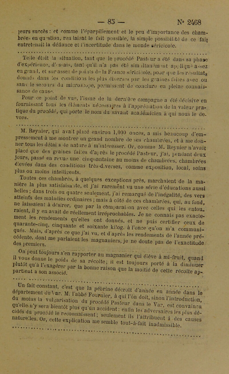— 83 — N° 2468 leurs succès: et comme l'éparpillement et le peu d'importance des cham- brée. en qu 'stion, ren laient le t'ait possible, la simple possibilité de ce fait entretenait la défiance et l’incertitude dans le monde séricicole. Telle était la situation, tant que le procédé Pasti ur a été dons sa phase d'expérience, d’rs.ais, tant qu'il n'a pas été sim iltaném ait ap, liqu * a-sez en grand, et sur assez de points de la Franco séricicole, pojr que les résultats donnés dans les conditions les plus diverses par les graines laites avec ou sans le secours du microscope, permissent de conclure en pleine connais- sance de cause. Pour ce p dut de vu°, 1 issue de la dernière campagne a été décisive en fournissant tous les éléments nécessaires à l'appréciation de la valeur pra- tique du procédé, qui porte le nom du savant académicien à qui nous le de TOUS. M. Reynier, qui avait placé environ 1,000 onces, a mis beaucoup d'em- pressement a me montrer un grand nombre de ses chambrées, et à me don- ner tous les détai s de nature à m'intéresser. Or, comme M. Reynier n'avait placé que des graines laites d’après le procédé Pasteur, j’ai, pendant deux jours, passé en revue une cinquantaine au moins de chambrées, chambrées ■ev es dans des conditions très-d.verses, comme exposition, local, soins plus ou moins intelligents. Toutes ces chambrés, à quelques exceptions près, marchaient de la ma- mère la plus satisfaisante, et j’ai rarement vu une série d’éducations aussi e es ; dans trois ou quatre seulement, j'ai remarqué de l’inégalité, des vers ne laiLient? ? °ldini>ires ; mals à <*>« <*» chambrées, qui, au fond, raipnt il ,(Sllei> que par la comparaison avec celles qui les entou Z i‘ J en,aïai‘ de rdellement ‘^roehables. Je ne connais pas eîï ment les rendements quelles ont donnés, et ne unis certifier ceux de cédente dnnf ce que J ai vu, et daprès les rendements de l'année nré- des”:“eParla,emles masnauiers, je ne doute pas de l'exactifude il éIève à inand plutôt qu'à l'exagérer h h„, ‘ ! est touJours porté à la diminuer partieut a son associé ra‘S°n ÎU6 ‘a moiüé de récolte ap- f ^>réé * ** le du moins la vulgarisationdu p^ë.' °? °'} Sin° qu elle-n’y sera bientôt plus qu uu accident • enfin i' ’ ? Va!’’ ost convainîu culés du procédé le reconnaissent- seulement . ” Ia'advei'sa'i'i,s les plus dé- naturelles. Or, cette explicatif «1