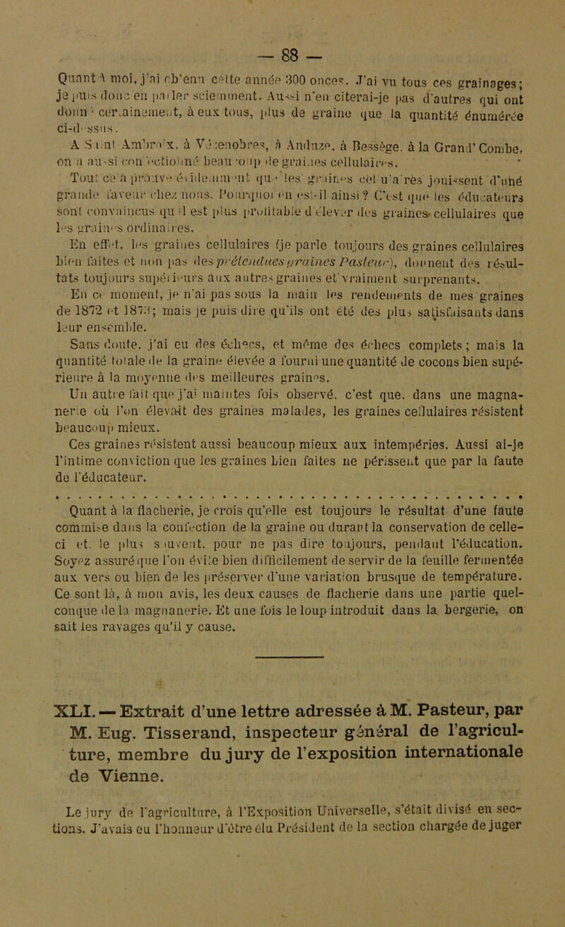 Quant 'i moi, j ni ch enu cette année ,100 onces. .T'ai vu tous cos grainages- je puis doua en pat 1er sciemment. Au>si n'en citerai-je pas d'autres qui ont donn 1 certainement, à eux tous, i>lus de graine que la quantité énumérée ci-dssns. A -S uni AmVvx. à VJ :enobres, à Anduze. à Resiège. à la Grand’Combe, on a aii'Si con V*ctioîiné beau -oup «le graines cellulaires. Tout c'e'a prouv-é\ide.unviit qu •'les' graines cel u a res jouissent d’uné grande iaveiir chez nous. Pourquoi en est-il ainsi? C’est que les éducateurs sont convaincus qu il est plus prolitable d élever des graines»cellulaires que h*s graiims ordinaires. En effid, les graines cellulaires (je parle toujours des graines cellulaires bien faites et non pas des prétenduesi/raines Pasteur), donnent des résul- tats toujours supéiieurs aux. autres graines et'vraiment surprenants. En ce moment, je n'ai pas sous la main les rendements de mes graines de 18T2 et 187d; mais je puis dire qu’ils ont été des plus satisfaisants dans leur ensemble. Sans doute, j'ai eu des échecs, et même des échecs complets; mais la quantité toiale de la graine élevée a fourni une quantité Je cocons bien supé- rieure à la moyenne des meilleures graines. Un autre fait que j'ai maintes fois observé, c'est que. dans une magna- nerie où l’on élevait des graines malades, les graines cellulaires résistent beaucoup mieux. Ces graines résistent aussi beaucoup mieux aux intempéries. Aussi ai-je l’intime conviction que les graines bien faites ne périssent que par la faute de l'éducateur. Quant à la flacherie, je crois qu’elle est toujours le résultat d’une faute commise dans la confection de la graine ou durant la conservation de celle- ci et. le plus s ni vent, pour ne pas dire toujours, pendant l’éducation. Soyez assuré que l'on évite bien difficilement de servir de la feuille fermentée aux vers ou bien de les préserver d'une variation brusque de température. Ce sont là, à mon avis, les deux causes de flacherie dans une partie quel- conque de la magnanerie. Et une fois le loup introduit daus la bergerie, on sait les ravages qu’il y cause. XLI. — Extrait d’une lettre adressée àM. Pasteur, par M. Eug. Tisserand, inspecteur général de l’agricul- ture, membre du jury de l’exposition internationale de Vienne. Le jury de l'agriculture, à l’Exposition Universelle, s’était divisé en sec- tions. J’avais eu l'honneur d'ètre élu Président de la section chargée déjuger