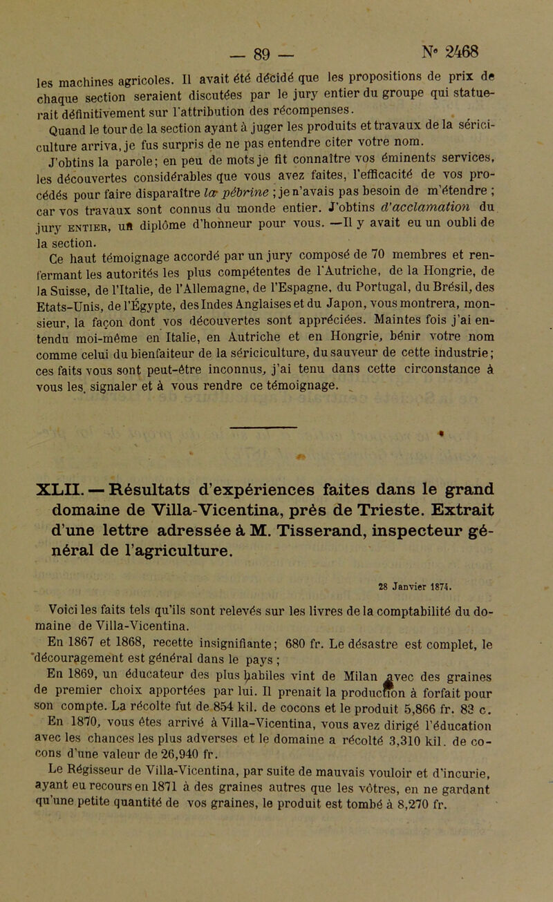 les machines agricoles. Il avait été décidé que les propositions de prix de chaque section seraient discutées par le jury entier du groupe qui statue- rait définitivement sur l'attribution des récompenses. Quand le tour de la section ayant à juger les produits et travaux de la sérici- culture arriva, je fus surpris de ne pas entendre citer votre nom. J’obtins la parole; en peu de mots je fit connaître vos éminents services, les découvertes considérables que vous avez faites, l’efficacité de vos pro- cédés pour faire disparaître la• pébrine ; je n’avais pas besoin de m’étendre ; car vos travaux sont connus du monde entier. J obtins d acclayïiatioyx du jury entier, uft diplôme d’honneur pour vous. —Il y avait eu un oubli de la section. Ce haut témoignage accordé par un jury composé de 70 membres et ren- fermant les autorités les plus compétentes de l'Autriche, de la Hongrie, de la Suisse, de l’Italie, de l’Allemagne, de l’Espagne, du Portugal, du Brésil, des Etats-Unis, de l’Égypte, des Indes Anglaises et du Japon, vous montrera, mon- sieur, la façon dont vos découvertes sont appréciées. Maintes fois j’ai en- tendu moi-même en Italie, en Autriche et en Hongrie, bénir votre nom comme celui du bienfaiteur de la sériciculture, du sauveur de cette industrie; ces faits vous sont peut-être inconnus, j’ai tenu dans cette circonstance à vous les. signaler et à vous rendre ce témoignage. . « XLII. — Résultats d’expériences faites dans le grand domaine de Villa-Vicentina, près de Trieste. Extrait d’une lettre adressée à M. Tisserand, inspecteur gé- néral de l’agriculture. 28 Janvier 1874. Voici les faits tels qu’ils sont relevés sur les livres de la comptabilité du do- maine de Villa-Vicentina. En 1867 et 1868, recette insignifiante ; 680 fr. Le désastre est complet, le découragement est général dans le pays ; En 1869, un éducateur des plus ljabiles vint de Milan avec des graines de premier choix apportées par lui. Il prenait la producmm à forfait pour son compte. La récolte fut de 854 kil. de cocons et le produit 5,866 fr. 83 c. En 1870, vous êtes arrivé a Villa-Vicentina, vous avez dirigé l’éducation avec les chances les plus adverses et le domaine a récolté 3,310 kil. de co- cons d’une valeur de 26,940 fr. Le Régisseur de Villa-Vicentina, par suite de mauvais vouloir et d’incurie, ayant eu recours en 1871 à des graines autres que les vôtres, en ne gardant qu’une petite quantité de vos graines, le produit est tombé à 8,270 fr.