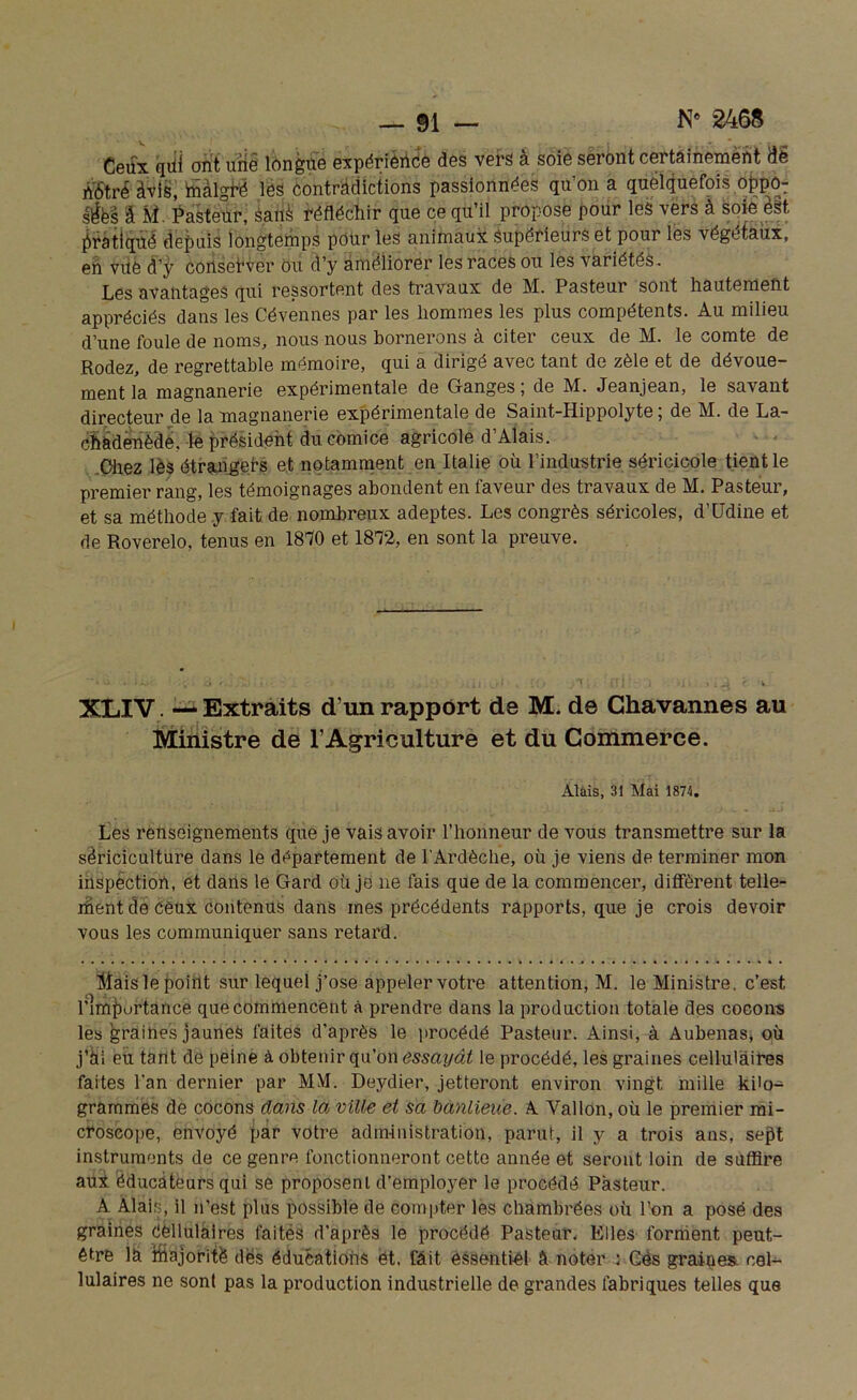 Ceux qtii ont une longue expérience des vers à soie seront certainement de n'6'tré àvis, ffiàlgfé les contradictions passionnées qu’on a quelquefois oppo: sfa â M. Pasteur, éalfé réfléchir que ce qu’il propose pour les vers à soie est. pratiqué depuis longtemps pour les animaux supérieurs et pour les végétaux, en vue d’ÿ coilset’ver ou d’y améliorer les races ou les variétés. Les avantages qui ressortent des travaux de M. Pasteur sont hautement appréciés dans les Cévennes par les hommes les plus compétents. Au milieu d’une foule de noms, nous nous bornerons à citer ceux de M. le comte de Rodez, de regrettable mémoire, qui a dirigé avec tant de zèle et de dévoue- ment la magnanerie expérimentale de Ganges ; de M. Jeanjean, le savant directeur de la magnanerie expérimentale de Saint-Hippolyte ; de M. de La- chadenède, le président du comice agricole d’Alais. Chez lès étrangers et notamment en Italie où l’industrie séricicole tient le premier rang, les témoignages abondent en faveur des travaux de M. Pasteur, et sa méthode y fait de nombreux adeptes. Les congrès séricoles, d’Udine et de Roverelo, tenus en 1870 et 1872, en sont la preuve. XLXV. — Extraits d’un rapport de M. de Chavanne s au Ministre de l’Agriculture et du Commerce. Al ai s, 31 Mai 1874. Les renseignements que je vais avoir l’honneur de vous transmettre sur la sériciculture dans le département de l'Ardèche, où je viens de terminer mon inspection, et dans le Gard où je ne fais que de la commencer, diffèrent telle- ment de Ceux contenus dans mes précédents rapports, que je crois devoir vous les communiquer sans retard. Mais le point sur lequel j’ose appeler votre attention, M. le Ministre, c’est l’importance que commencent à prendre dans la production totale des cocons les graines jaunes faites d’après le procédé Pasteur. Ainsi, à Aubenas, où j’ai eu tant de peine à obtenir qu’on essayât le procédé, les graines cellulaires faites l'an dernier par MM. Deydier, jetteront environ vingt mille kilo- grammes de cocons dans la ville et sa banlieue. A Vallon, où le premier mi- croscope, envoyé par votre administration, parut, il y a trois ans, sept instruments de ce genre fonctionneront cette année et seront loin de suffire aux éducateurs qui se proposent d’employer le procédé Pasteur. A Alais, il n’est plus possible de compter les chambrées où l’on a posé des graines cellulaires faités d’après le procédé Pasteur, Elles forment peut- être la iftajoritè des éducations ét. fait essentiel â noter : Gès graines, cel- lulaires ne sont pas la production industrielle de grandes fabriques telles que